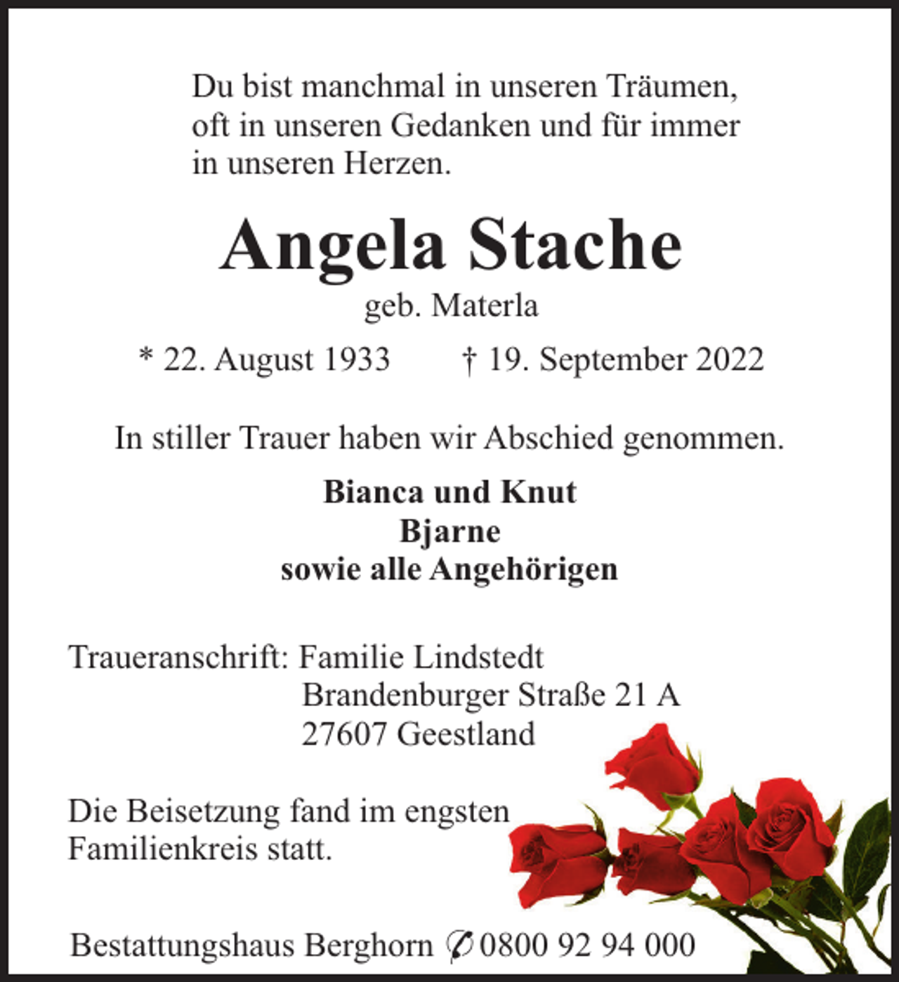 <p>Du bist manchmal in unseren Träumen,<br />oft in unseren Gedanken und für immer<br />in unseren Herzen.</p><p>Angela Stache<br />geb. Materla<br />* 22. August 1933</p><p>† 19. September 2022</p><p>In stiller Trauer haben wir Abschied genommen.<br />Bianca und Knut<br />Bjarne<br />sowie alle Angehörigen<br />Traueranschrift: Familie Lindstedt<br />Brandenburger Straße 21 A<br />27607 Geestland<br />Die Beisetzung fand im engsten<br />Familienkreis statt.<br />Bestattungshaus Berghorn * 0800 92 94 000</p>