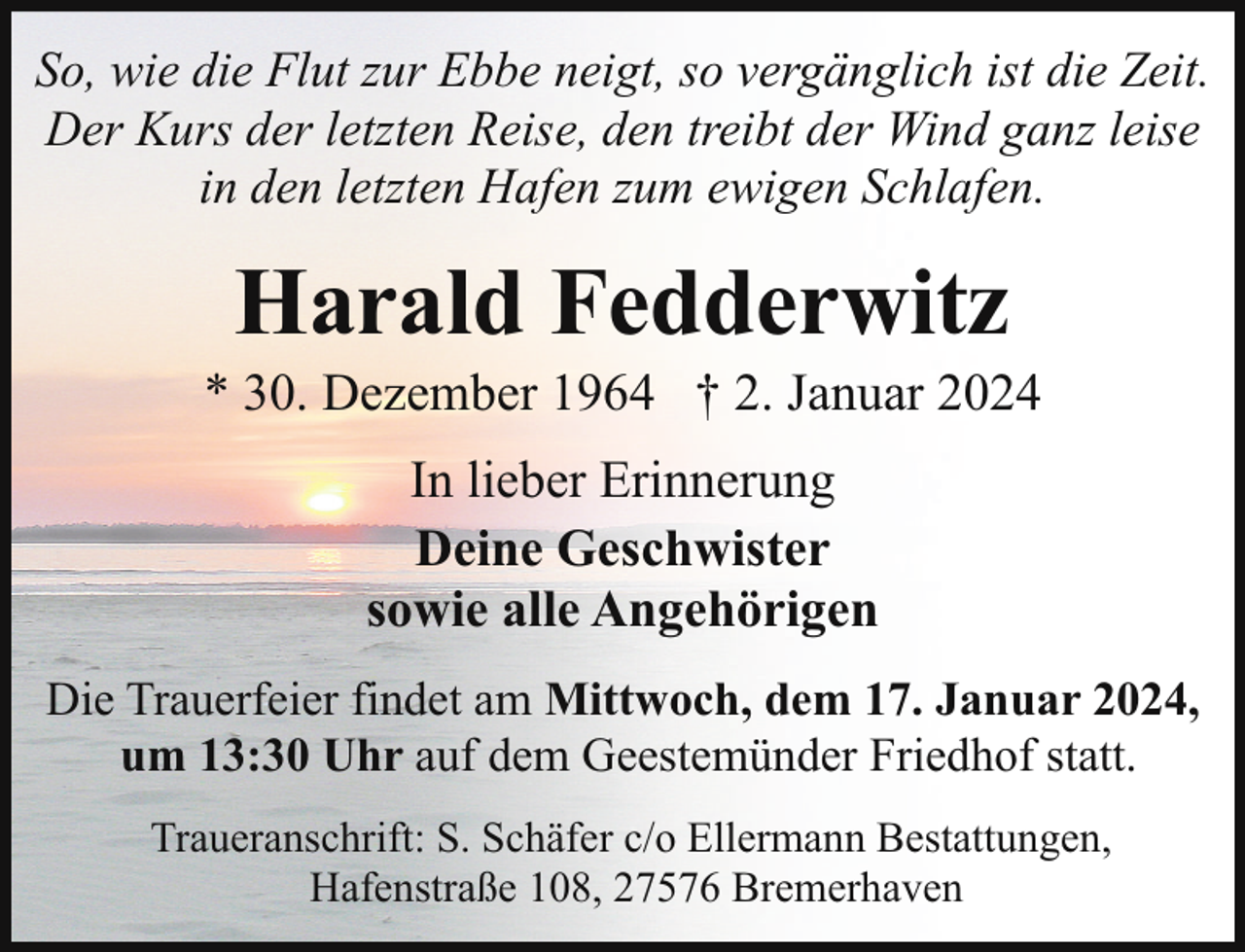 <p>So, wie die Flut zur Ebbe neigt, so vergänglich ist die Zeit.<br />Der Kurs der letzten Reise, den treibt der Wind ganz leise<br />in den letzten Hafen zum ewigen Schlafen.</p><p>Harald Fedderwitz</p><p>* 30. Dezember 1964 † 2. Januar 2024<br />In lieber Erinnerung<br />Deine Geschwister<br />sowie alle Angehörigen<br />Die Trauerfeier findet am Mittwoch, dem 17. Januar 2024,<br />um 13:30 Uhr auf dem Geestemünder Friedhof statt.<br />Traueranschrift: S. Schäfer c/o Ellermann Bestattungen,<br />Hafenstraße 108, 27576 Bremerhaven</p>