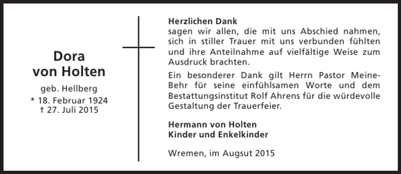 <p>Dora<br />von Holten<br />geb. Hellberg<br />* 18. Februar 1924<br />† 27. Juli 2015</p><p>Herzlichen Dank<br />sagen wir allen, die mit uns Abschied nahmen,<br />sich in stiller Trauer mit uns verbunden fühlten<br />und ihre Anteilnahme auf vielfältige Weise zum<br />Ausdruck brachten.<br />Ein besonderer Dank gilt Herrn Pastor MeineBehr für seine einfühlsamen Worte und dem<br />Bestattungsinstitut Rolf Ahrens für die würdevolle<br />Gestaltung der Trauerfeier.<br />Hermann von Holten<br />Kinder und Enkelkinder<br />Wremen, im Augsut 2015</p>
