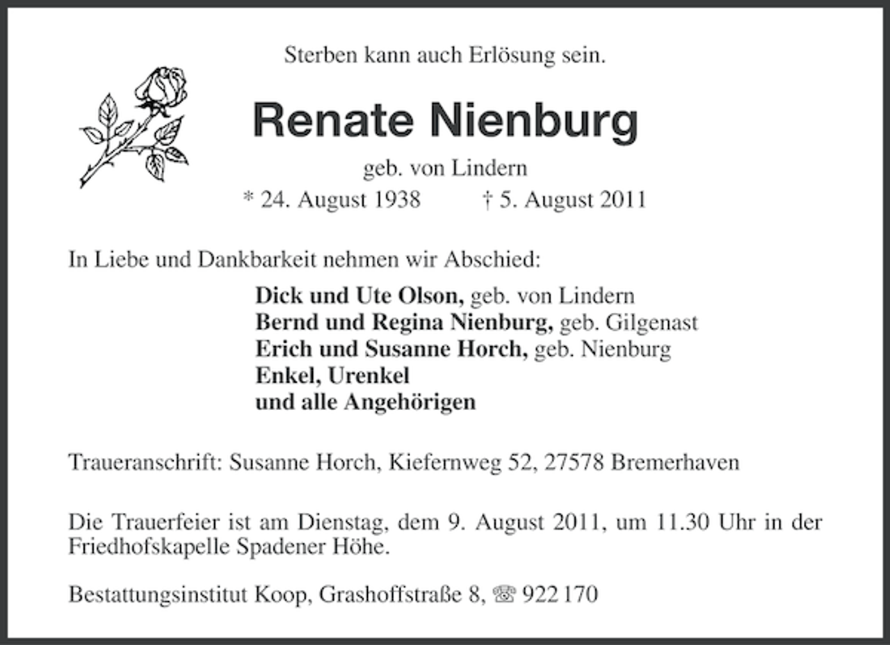 <p>Sterben kann auch Erlösung sein.</p><p>Renate Nienburg<br />geb. von Lindern<br />* 24. August 1938<br />† 5. August 2011<br />In Liebe und Dankbarkeit nehmen wir Abschied:<br />Dick und Ute Olson, geb. von Lindern<br />Bernd und Regina Nienburg, geb. Gilgenast<br />Erich und Susanne Horch, geb. Nienburg<br />Enkel, Urenkel<br />und alle Angehörigen<br />Traueranschrift: Susanne Horch, Kiefernweg 52, 27578 Bremerhaven<br />Die Trauerfeier ist am Dienstag, dem 9. August 2011, um 11.30 Uhr in der<br />Friedhofskapelle Spadener Höhe.<br />Bestattungsinstitut Koop, Grashoffstraße 8, 922 170</p>