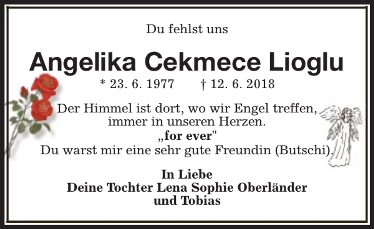 <p>Du fehlst uns</p><p>Angelika Cekmece Lioglu<br />* 23. 6. 1977</p><p>† 12. 6. 2018</p><p>Der Himmel ist dort, wo wir Engel treffen,<br />immer in unseren Herzen.<br />„for ever"<br />Du warst mir eine sehr gute Freundin (Butschi).<br />In Liebe<br />Deine Tochter Lena Sophie Oberländer<br />und Tobias</p>