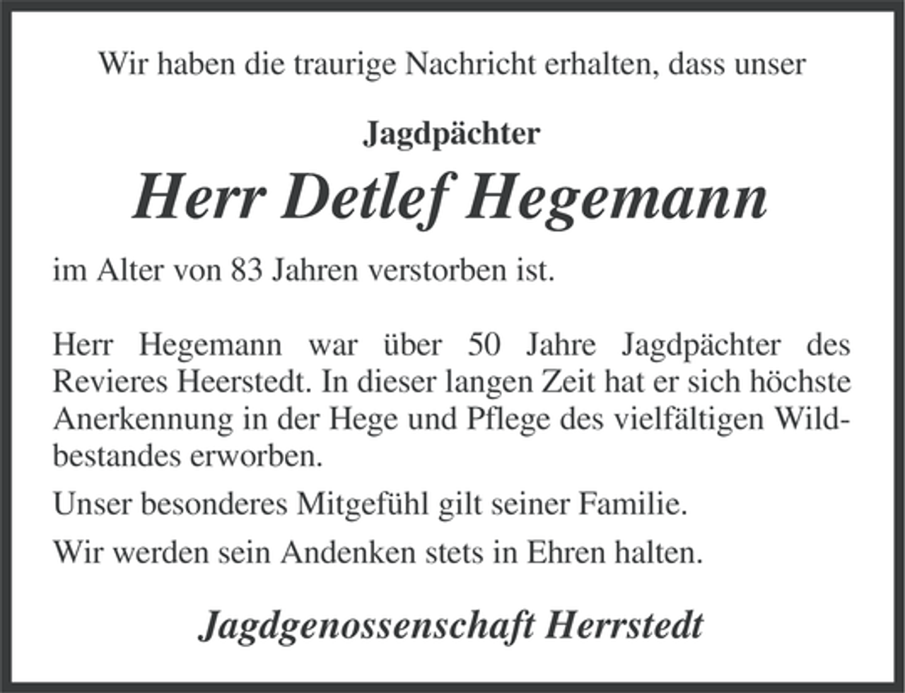<p>Wir haben die traurige Nachricht erhalten, dass unser<br />Jagdpächter</p><p>Herr Detlef Hegemann<br />im Alter von 83 Jahren verstorben ist.<br />Herr Hegemann war über 50 Jahre Jagdpächter des<br />Revieres Heerstedt. In dieser langen Zeit hat er sich höchste<br />Anerkennung in der Hege und Pflege des vielfältigen Wildbestandes erworben.<br />Unser besonderes Mitgefühl gilt seiner Familie.<br />Wir werden sein Andenken stets in Ehren halten.</p><p>Jagdgenossenschaft Herrstedt</p>