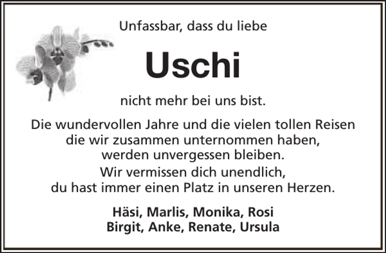 <p>Unfassbar, dass du liebe</p><p>Uschi<br />nicht mehr bei uns bist.<br />Die wundervollen Jahre und die vielen tollen Reisen<br />die wir zusammen unternommen haben,<br />werden unvergessen bleiben.<br />Wir vermissen dich unendlich,<br />du hast immer einen Platz in unseren Herzen.<br />Häsi, Marlis, Monika, Rosi<br />Birgit, Anke, Renate, Ursula</p>