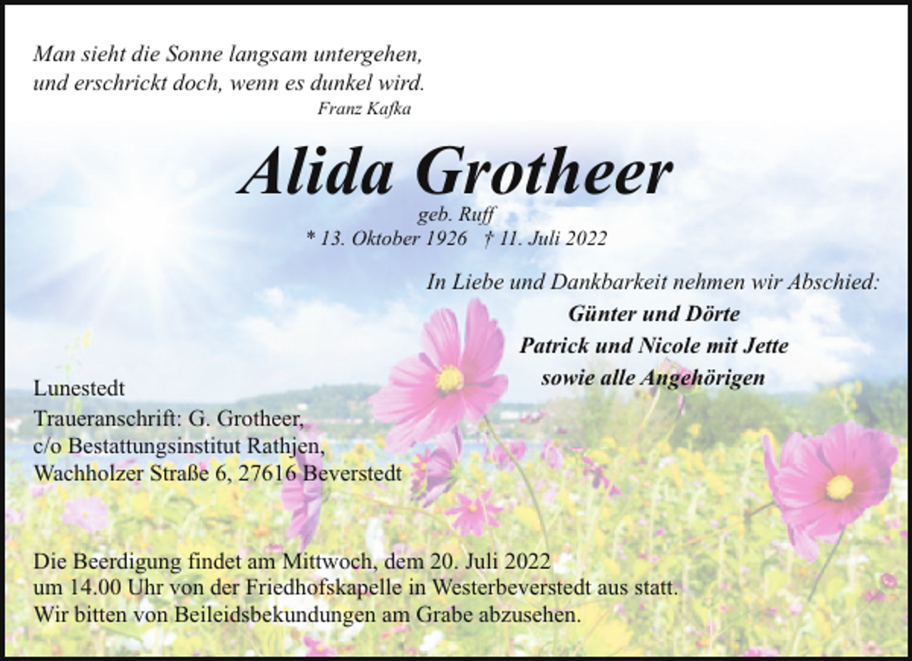 <p>Man sieht die Sonne langsam untergehen,<br />und erschrickt doch, wenn es dunkel wird.<br />Franz Kafka</p><p>Alida Grotheer<br />geb. Ruff<br />* 13. Oktober 1926 † 11. Juli 2022</p><p>Lunestedt<br />Traueranschrift: G. Grotheer,<br />c/o Bestattungsinstitut Rathjen,<br />Wachholzer Straße 6, 27616 Beverstedt</p><p>In Liebe und Dankbarkeit nehmen wir Abschied:<br />Günter und Dörte<br />Patrick und Nicole mit Jette<br />sowie alle Angehörigen</p><p>Die Beerdigung findet am Mittwoch, dem 20. Juli 2022<br />um 14.00 Uhr von der Friedhofskapelle in Westerbeverstedt aus statt.<br />Wir bitten von Beileidsbekundungen am Grabe abzusehen.</p>