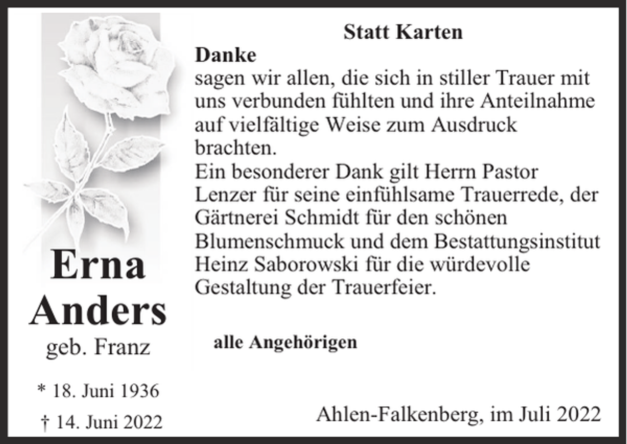 <p>Erna<br />Anders<br />geb. Franz</p><p>* 18. Juni 1936<br />† 14. Juni 2022</p><p>Statt Karten<br />Danke<br />sagen wir allen, die sich in stiller Trauer mit<br />uns verbunden fühlten und ihre Anteilnahme<br />auf vielfältige Weise zum Ausdruck<br />brachten.<br />Ein besonderer Dank gilt Herrn Pastor<br />Lenzer für seine einfühlsame Trauerrede, der<br />Gärtnerei Schmidt für den schönen<br />Blumenschmuck und dem Bestattungsinstitut<br />Heinz Saborowski für die würdevolle<br />Gestaltung der Trauerfeier.<br />alle Angehörigen</p><p>Ahlen-Falkenberg, im Juli 2022</p>