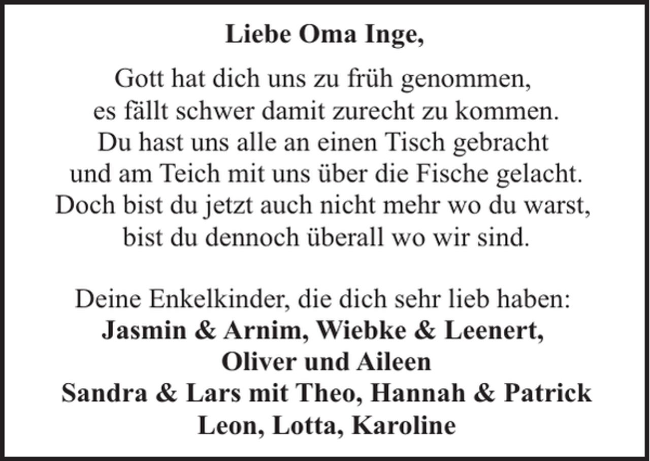 <p>Liebe Oma Inge,<br />Gott hat dich uns zu früh genommen,<br />es fällt schwer damit zurecht zu kommen.<br />Du hast uns alle an einen Tisch gebracht<br />und am Teich mit uns über die Fische gelacht.<br />Doch bist du jetzt auch nicht mehr wo du warst,<br />bist du dennoch überall wo wir sind.<br />Deine Enkelkinder, die dich sehr lieb haben:<br />Jasmin &amp; Arnim, Wiebke &amp; Leenert,<br />Oliver und Aileen<br />Sandra &amp; Lars mit Theo, Hannah &amp; Patrick<br />Leon, Lotta, Karoline</p>