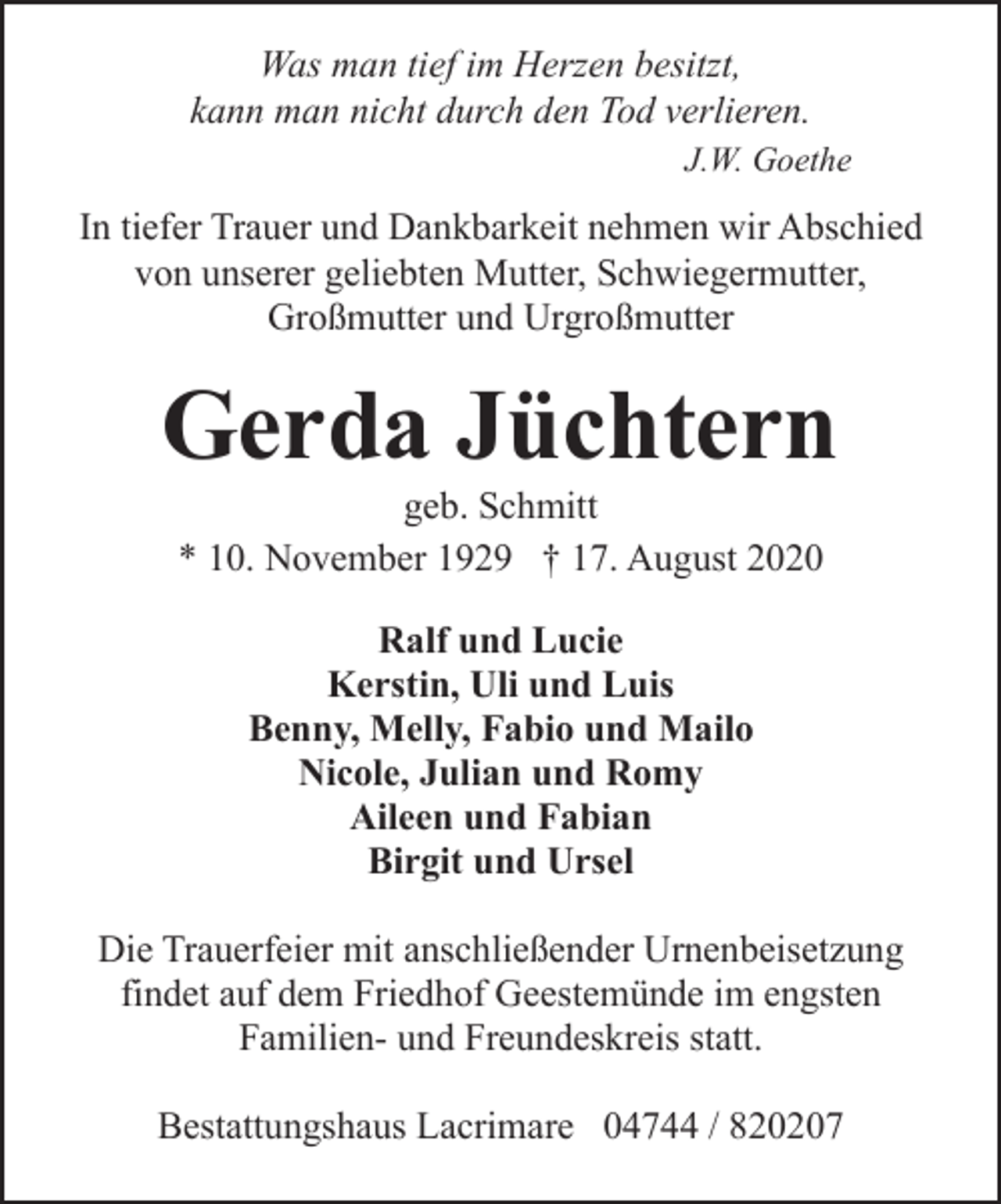 <p>Was man tief im Herzen besitzt,<br />kann man nicht durch den Tod verlieren.<br />J.W. Goethe</p><p>In tiefer Trauer und Dankbarkeit nehmen wir Abschied<br />von unserer geliebten Mutter, Schwiegermutter,<br />Großmutter und Urgroßmutter</p><p>Gerda Jüchtern<br />geb. Schmitt<br />* 10. November 1929 † 17. August 2020<br />Ralf und Lucie<br />Kerstin, Uli und Luis<br />Benny, Melly, Fabio und Mailo<br />Nicole, Julian und Romy<br />Aileen und Fabian<br />Birgit und Ursel<br />Die Trauerfeier mit anschließender Urnenbeisetzung<br />findet auf dem Friedhof Geestemünde im engsten<br />Familien- und Freundeskreis statt.<br />Bestattungshaus Lacrimare 04744 / 820207</p>