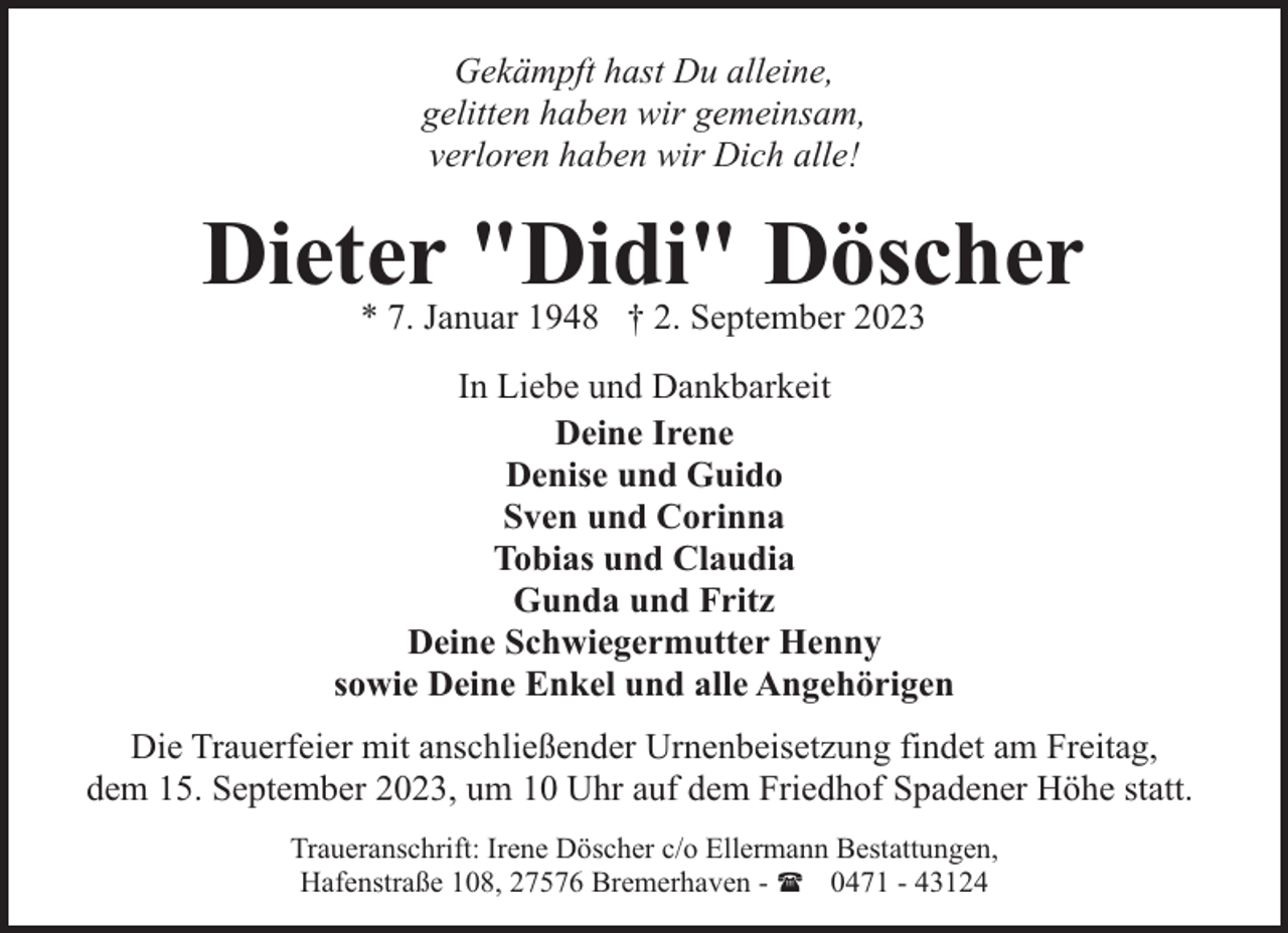 <p>Gekämpft hast Du alleine,<br />gelitten haben wir gemeinsam,<br />verloren haben wir Dich alle!</p><p>Dieter "Didi" Döscher<br />* 7. Januar 1948 † 2. September 2023</p><p>In Liebe und Dankbarkeit<br />Deine Irene<br />Denise und Guido<br />Sven und Corinna<br />Tobias und Claudia<br />Gunda und Fritz<br />Deine Schwiegermutter Henny<br />sowie Deine Enkel und alle Angehörigen<br />Die Trauerfeier mit anschließender Urnenbeisetzung findet am Freitag,<br />dem 15. September 2023, um 10 Uhr auf dem Friedhof Spadener Höhe statt.<br />Traueranschrift: Irene Döscher c/o Ellermann Bestattungen,<br />Hafenstraße 108, 27576 Bremerhaven - ( 0471 - 43124</p>