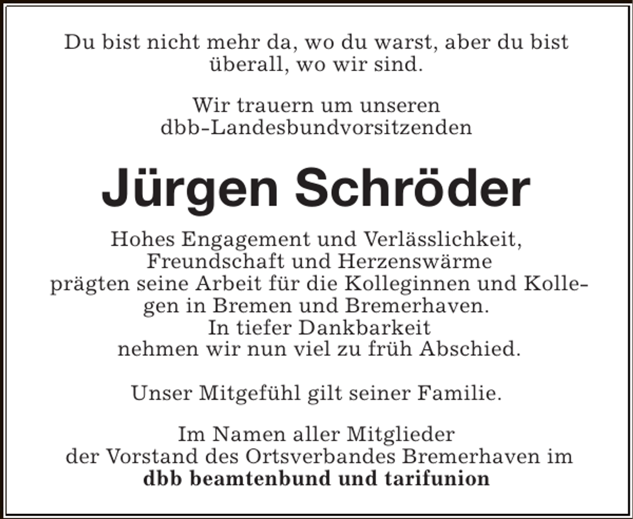 <p>Du bist nicht mehr da, wo du warst, aber du bist<br />überall, wo wir sind.<br />Wir trauern um unseren<br />dbb-Landesbundvorsitzenden</p><p>Jürgen Schröder<br />Hohes Engagement und Verlässlichkeit,<br />Freundschaft und Herzenswärme<br />prägten seine Arbeit für die Kolleginnen und Kollegen in Bremen und Bremerhaven.<br />In tiefer Dankbarkeit<br />nehmen wir nun viel zu früh Abschied.<br />Unser Mitgefühl gilt seiner Familie.<br />Im Namen aller Mitglieder<br />der Vorstand des Ortsverbandes Bremerhaven im<br />dbb beamtenbund und tarifunion</p>