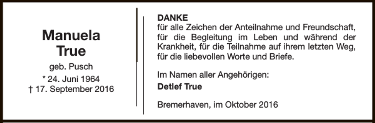 <p>Manuela<br />True<br />geb. Pusch<br />* 24. Juni 1964<br />† 17. September 2016</p><p>DANKE<br />für alle Zeichen der Anteilnahme und Freundschaft,<br />für die Begleitung im Leben und während der<br />Krankheit, für die Teilnahme auf ihrem letzten Weg,<br />für die liebevollen Worte und Briefe.<br />Im Namen aller Angehörigen:<br />Detlef True<br />Bremerhaven, im Oktober 2016</p>