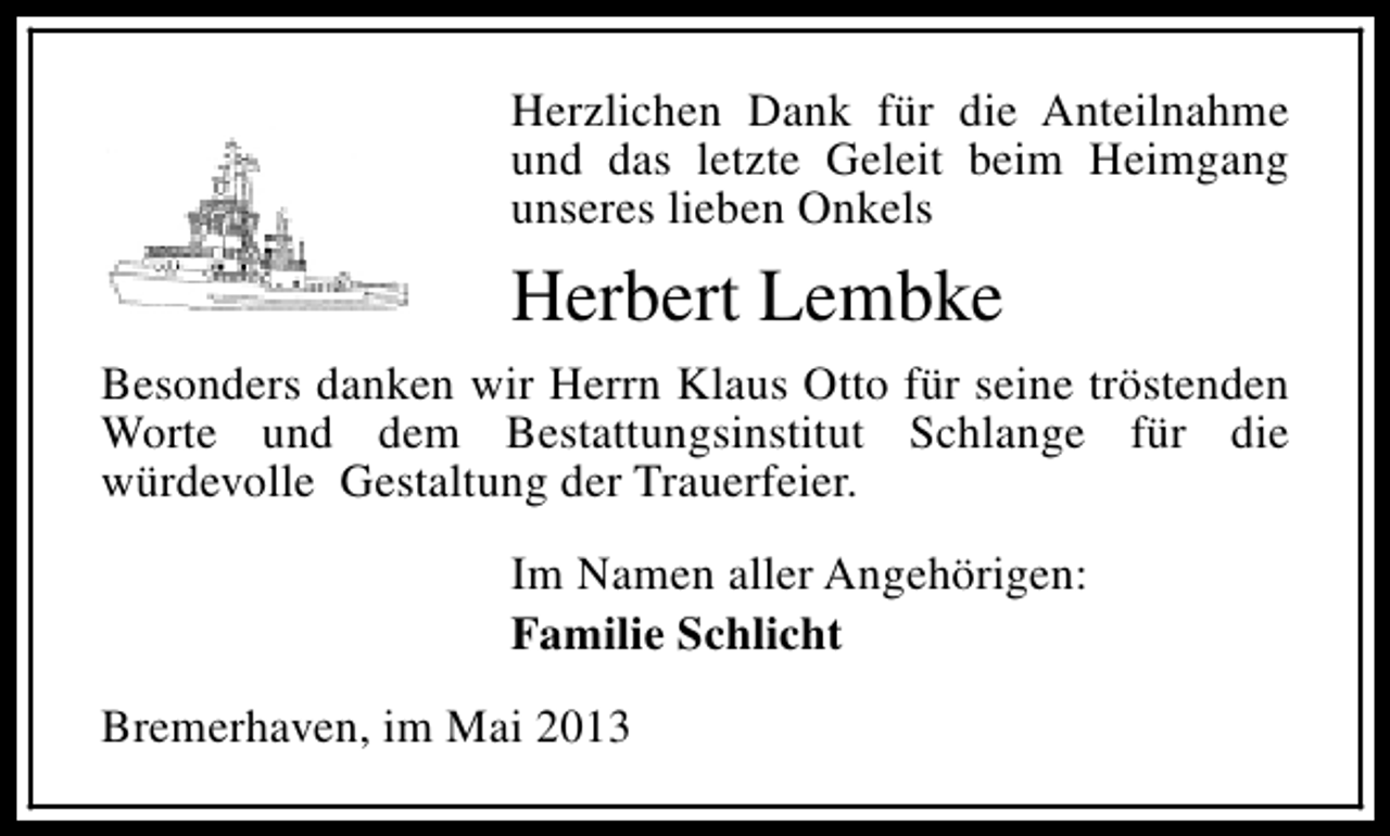 <p>Herzlichen Dank für die Anteilnahme<br />und das letzte Geleit beim Heimgang<br />unseres lieben Onkels</p><p>Herbert Lembke<br />Besonders danken wir Herrn Klaus Otto für seine tröstenden<br />Worte und dem Bestattungsinstitut Schlange für die<br />würdevolle Gestaltung der Trauerfeier.<br />Im Namen aller Angehörigen:<br />Familie Schlicht<br />Bremerhaven, im Mai 2013</p>