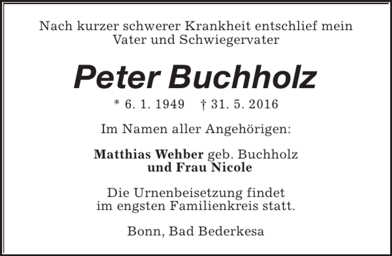 <p>Nach kurzer schwerer Krankheit entschlief mein<br />Vater und Schwiegervater</p><p>Peter Buchholz<br />* 6. 1. 1949</p><p>† 31. 5. 2016</p><p>Im Namen aller Angehörigen:<br />Matthias Wehber geb. Buchholz<br />und Frau Nicole<br />Die Urnenbeisetzung findet<br />im engsten Familienkreis statt.<br />Bonn, Bad Bederkesa</p>