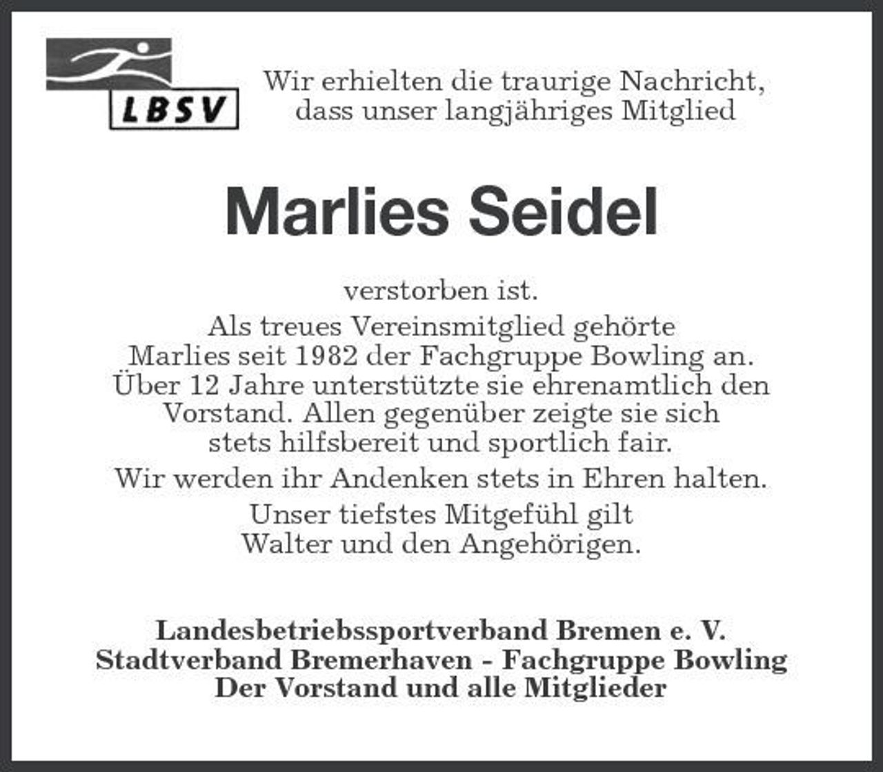 <p>Wir erhielten die traurige Nachricht,<br />dass unser langjähriges Mitglied<br />Marlies Seidel<br />verstorben ist.<br />Als treues Vereinsmitglied gehörte<br />Marlies seit 1982 der Fachgruppe Bowling an.<br />Über 12 Jahre unterstützte sie ehrenamtlich den<br />Vorstand. Allen gegenüber zeigte sie sich<br />stets hilfsbereit und sportlich fair.<br />Wir werden ihr Andenken stets in Ehren halten.<br />Unser tiefstes Mitgefühl gilt<br />Walter und den Angehörigen.<br />Landesbetriebssportverband Bremen e. V.<br />Stadtverband Bremerhaven - Fachgruppe Bowling<br />Der Vorstand und alle Mitglieder</p>