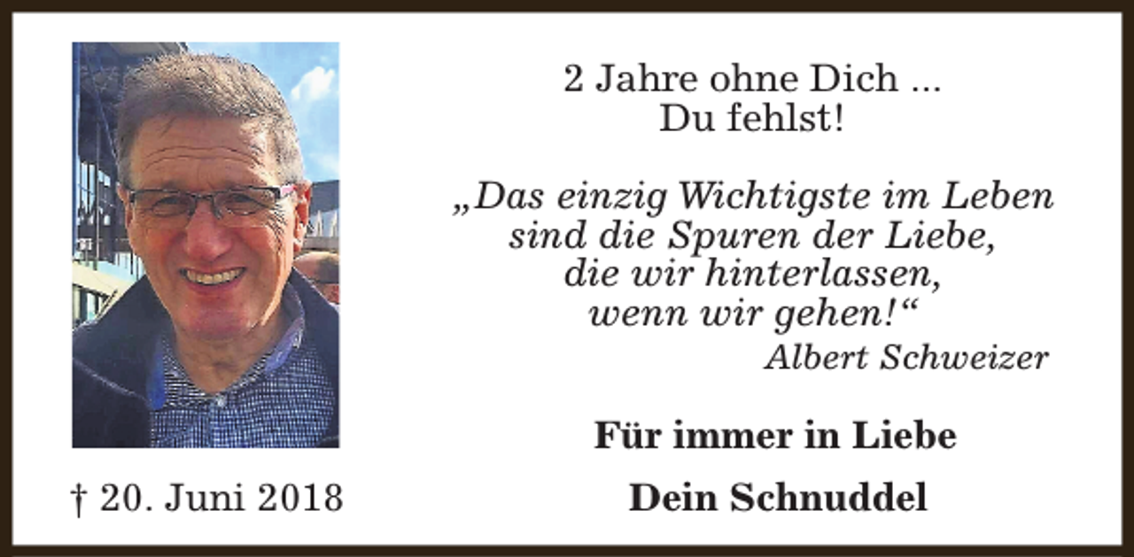 <p>2 Jahre ohne Dich ...<br />Du fehlst!<br />„Das einzig Wichtigste im Leben<br />sind die Spuren der Liebe,<br />die wir hinterlassen,<br />wenn wir gehen!“<br />Albert Schweizer</p><p>Für immer in Liebe<br />† 20. Juni 2018</p><p>Dein Schnuddel</p>