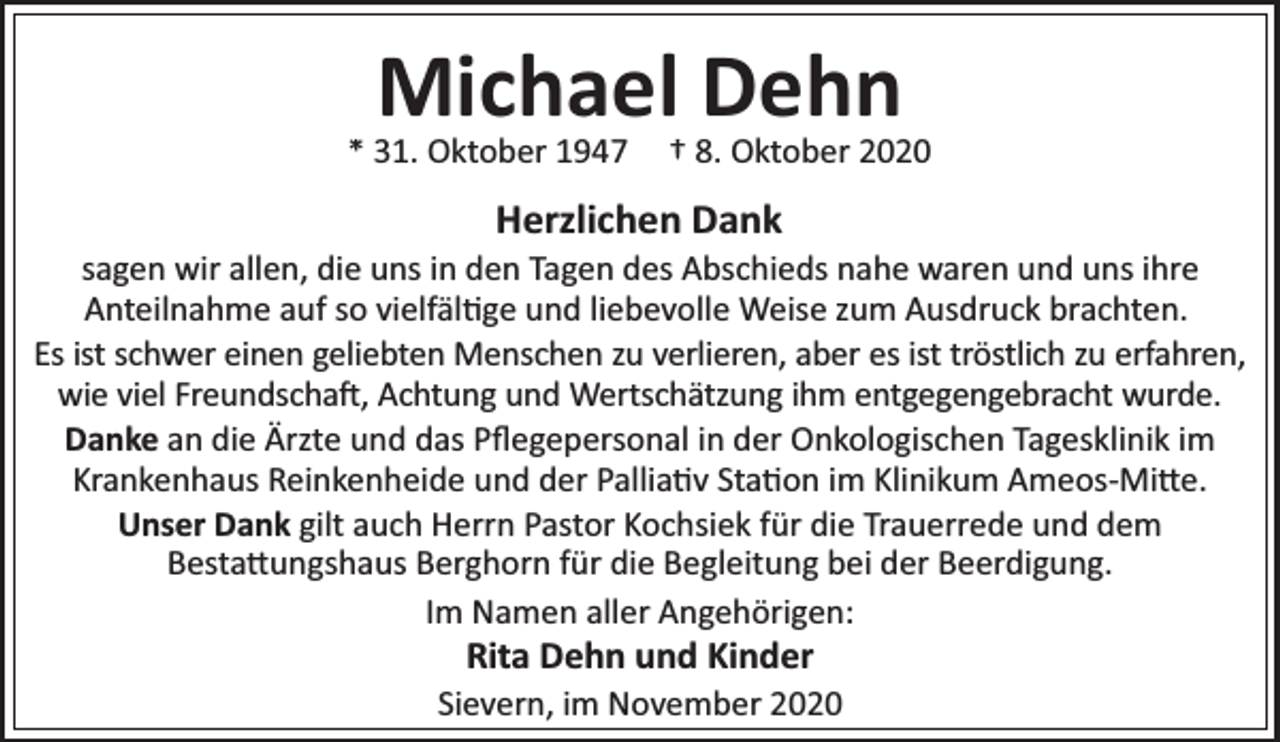 <p>Michael Dehn</p><p>* 31. Oktober 1947</p><p>† 8. Oktober 2020</p><p>Herzlichen Dank</p><p>sagen wir allen, die uns in den Tagen des Abschieds nahe waren und uns ihre<br />Anteilnahme auf so vielfäl ge und liebevolle Weise zum Ausdruck brachten.<br />Es ist schwer einen geliebten Menschen zu verlieren, aber es ist tröstlich zu erfahren,<br />wie viel Freundscha , Achtung und Wertschätzung ihm entgegengebracht wurde.<br />Danke an die Ärzte und das Pﬂegepersonal in der Onkologischen Tagesklinik im<br />Krankenhaus Reinkenheide und der Pallia v Sta on im Klinikum Ameos-Mi e.<br />Unser Dank gilt auch Herrn Pastor Kochsiek für die Trauerrede und dem<br />Besta ungshaus Berghorn für die Begleitung bei der Beerdigung.<br />Im Namen aller Angehörigen:</p><p>Rita Dehn und Kinder</p><p>Sievern, im November 2020</p>