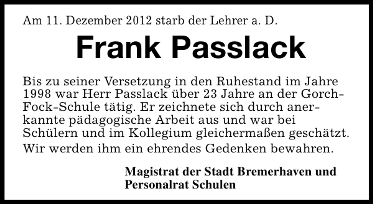<p>Am 11. Dezember 2012 starb der Lehrer a. D.</p><p>Frank Passlack</p><p>Bis zu seiner Versetzung in den Ruhestand im Jahre<br />1998 war Herr Passlack über 23 Jahre an der GorchFock-Schule tätig. Er zeichnete sich durch anerkannte pädagogische Arbeit aus und war bei<br />Schülern und im Kollegium gleichermaßen geschätzt.<br />Wir werden ihm ein ehrendes Gedenken bewahren.<br />Magistrat der Stadt Bremerhaven und<br />Personalrat Schulen</p>