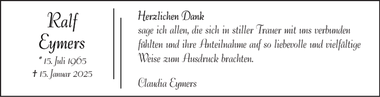 <p>* 15. Juli 1965<br />† 15. Januar 2025</p>
<p>sage ich allen, die sich in stiller Trauer mit uns verbunden<br />fühlten und ihre Anteilnahme auf so liebevolle und vielfältige<br />Weise zum Ausdruck brachten.<br />Claudia Eymers</p>