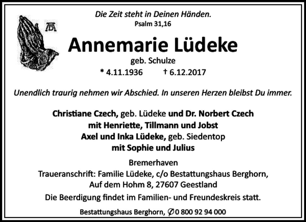 <p>Die Zeit steht in Deinen Händen.<br />Psalm 31,16</p><p>Annemarie Lüdeke<br />geb. Schulze<br />* 4.11.1936<br />† 6.12.2017</p><p>Unendlich traurig nehmen wir Abschied. In unseren Herzen bleibst Du immer.</p><p>Chris ane Czech, geb. Lüdeke und Dr. Norbert Czech<br />mit Henrie e, Tillmann und Jobst<br />Axel und Inka Lüdeke, geb. Siedentop<br />mit Sophie und Julius<br />Bremerhaven<br />Traueranschri : Familie Lüdeke, c/o Besta ungshaus Berghorn,<br />Auf dem Hohm 8, 27607 Geestland<br />Die Beerdigung ﬁndet im Familien- und Freundeskreis sta .<br />Besta ungshaus Berghorn, * 0 800 92 94 000</p>