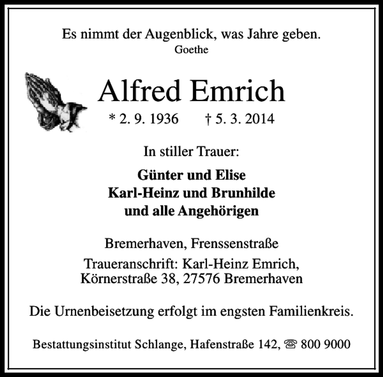 <p>Es nimmt der Augenblick, was Jahre geben.<br />Goethe</p><p>Alfred Emrich<br />* 2. 9. 1936</p><p>† 5. 3. 2014</p><p>In stiller Trauer:<br />Günter und Elise<br />Karl-Heinz und Brunhilde<br />und alle Angehörigen<br />Bremerhaven, Frenssenstraße<br />Traueranschrift: Karl-Heinz Emrich,<br />Körnerstraße 38, 27576 Bremerhaven<br />Die Urnenbeisetzung erfolgt im engsten Familienkreis.<br />Bestattungsinstitut Schlange, Hafenstraße 142, s 800 9000</p>
