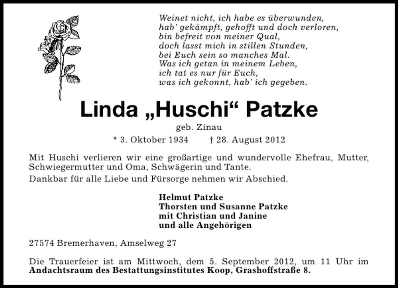 <p>Weinet nicht, ich habe es überwunden,<br />hab' gekämpft, gehofft und doch verloren,<br />bin befreit von meiner Qual,<br />doch lasst mich in stillen Stunden,<br />bei Euch sein so manches Mal.<br />Was ich getan in meinem Leben,<br />ich tat es nur für Euch,<br />was ich gekonnt, hab' ich gegeben.</p>
<p>Linda „Huschi“ Patzke<br />geb. Zinau<br />* 3. Oktober 1934<br />† 28. August 2012</p>
<p>Mit Huschi verlieren wir eine großartige und wundervolle Ehefrau, Mutter,<br />Schwiegermutter und Oma, Schwägerin und Tante.<br />Dankbar für alle Liebe und Fürsorge nehmen wir Abschied.<br />Helmut Patzke<br />Thorsten und Susanne Patzke<br />mit Christian und Janine<br />und alle Angehörigen<br />27574 Bremerhaven, Amselweg 27<br />Die Trauerfeier ist am Mittwoch, dem 5. September 2012, um 11 Uhr im<br />Andachtsraum des Bestattungsinstitutes Koop, Grashoffstraße 8.</p>