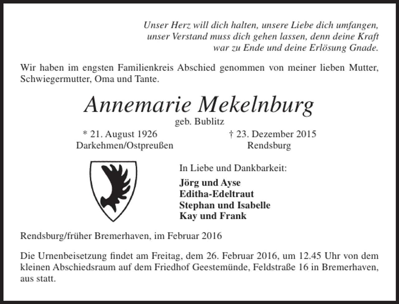 <p>Unser Herz will dich halten, unsere Liebe dich umfangen,<br />unser Verstand muss dich gehen lassen, denn deine Kraft<br />war zu Ende und deine Erlösung Gnade.<br />Wir haben im engsten Familienkreis Abschied genommen von meiner lieben Mutter,<br />Schwiegermutter, Oma und Tante.</p><p>Annemarie Mekelnburg<br />* 21. August 1926<br />Darkehmen/Ostpreußen</p><p>geb. Bublitz</p><p>† 23. Dezember 2015<br />Rendsburg</p><p>In Liebe und Dankbarkeit:<br />Jörg und Ayse<br />Editha-Edeltraut<br />Stephan und Isabelle<br />Kay und Frank<br />Rendsburg/früher Bremerhaven, im Februar 2016<br />Die Urnenbeisetzung findet am Freitag, dem 26. Februar 2016, um 12.45 Uhr von dem<br />kleinen Abschiedsraum auf dem Friedhof Geestemünde, Feldstraße 16 in Bremerhaven,<br />aus statt.</p>