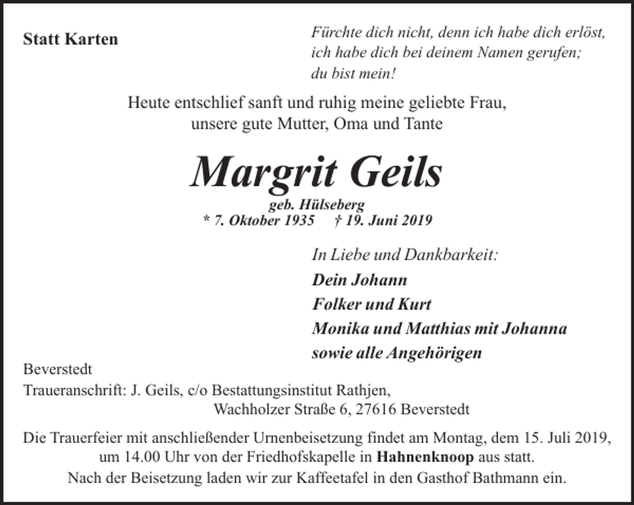 <p>Statt Karten</p><p>Fürchte dich nicht, denn ich habe dich erlöst,<br />ich habe dich bei deinem Namen gerufen;<br />du bist mein!</p><p>Heute entschlief sanft und ruhig meine geliebte Frau,<br />unsere gute Mutter, Oma und Tante</p><p>Margrit Geils<br />geb. Hülseberg<br />* 7. Oktober 1935 † 19. Juni 2019</p><p>In Liebe und Dankbarkeit:<br />Dein Johann<br />Folker und Kurt<br />Monika und Matthias mit Johanna<br />sowie alle Angehörigen</p><p>Beverstedt<br />Traueranschrift: J. Geils, c/o Bestattungsinstitut Rathjen,<br />Wachholzer Straße 6, 27616 Beverstedt</p><p>Die Trauerfeier mit anschließender Urnenbeisetzung findet am Montag, dem 15. Juli 2019,<br />um 14.00 Uhr von der Friedhofskapelle in Hahnenknoop aus statt.<br />Nach der Beisetzung laden wir zur Kaffeetafel in den Gasthof Bathmann ein.</p>