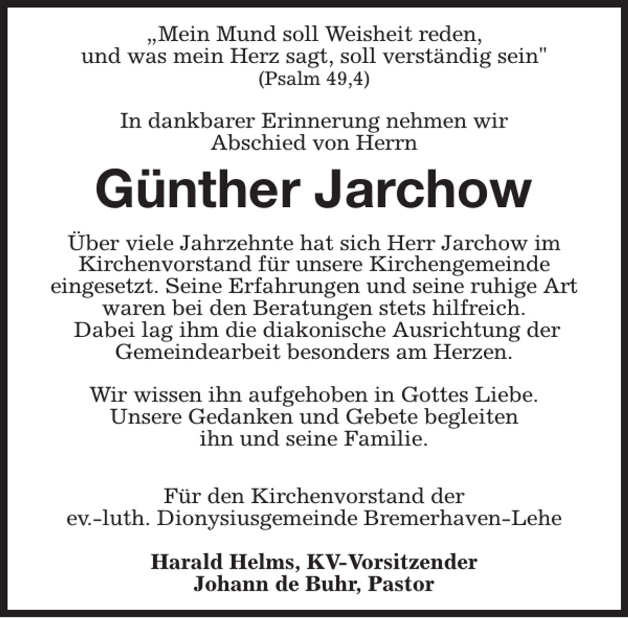 <p>„Mein Mund soll Weisheit reden,<br />und was mein Herz sagt, soll verständig sein"<br />(Psalm 49,4)</p><p>In dankbarer Erinnerung nehmen wir<br />Abschied von Herrn</p><p>Günther Jarchow<br />Über viele Jahrzehnte hat sich Herr Jarchow im<br />Kirchenvorstand für unsere Kirchengemeinde<br />eingesetzt. Seine Erfahrungen und seine ruhige Art<br />waren bei den Beratungen stets hilfreich.<br />Dabei lag ihm die diakonische Ausrichtung der<br />Gemeindearbeit besonders am Herzen.<br />Wir wissen ihn aufgehoben in Gottes Liebe.<br />Unsere Gedanken und Gebete begleiten<br />ihn und seine Familie.<br />Für den Kirchenvorstand der<br />ev.-luth. Dionysiusgemeinde Bremerhaven-Lehe<br />Harald Helms, KV-Vorsitzender<br />Johann de Buhr, Pastor</p>