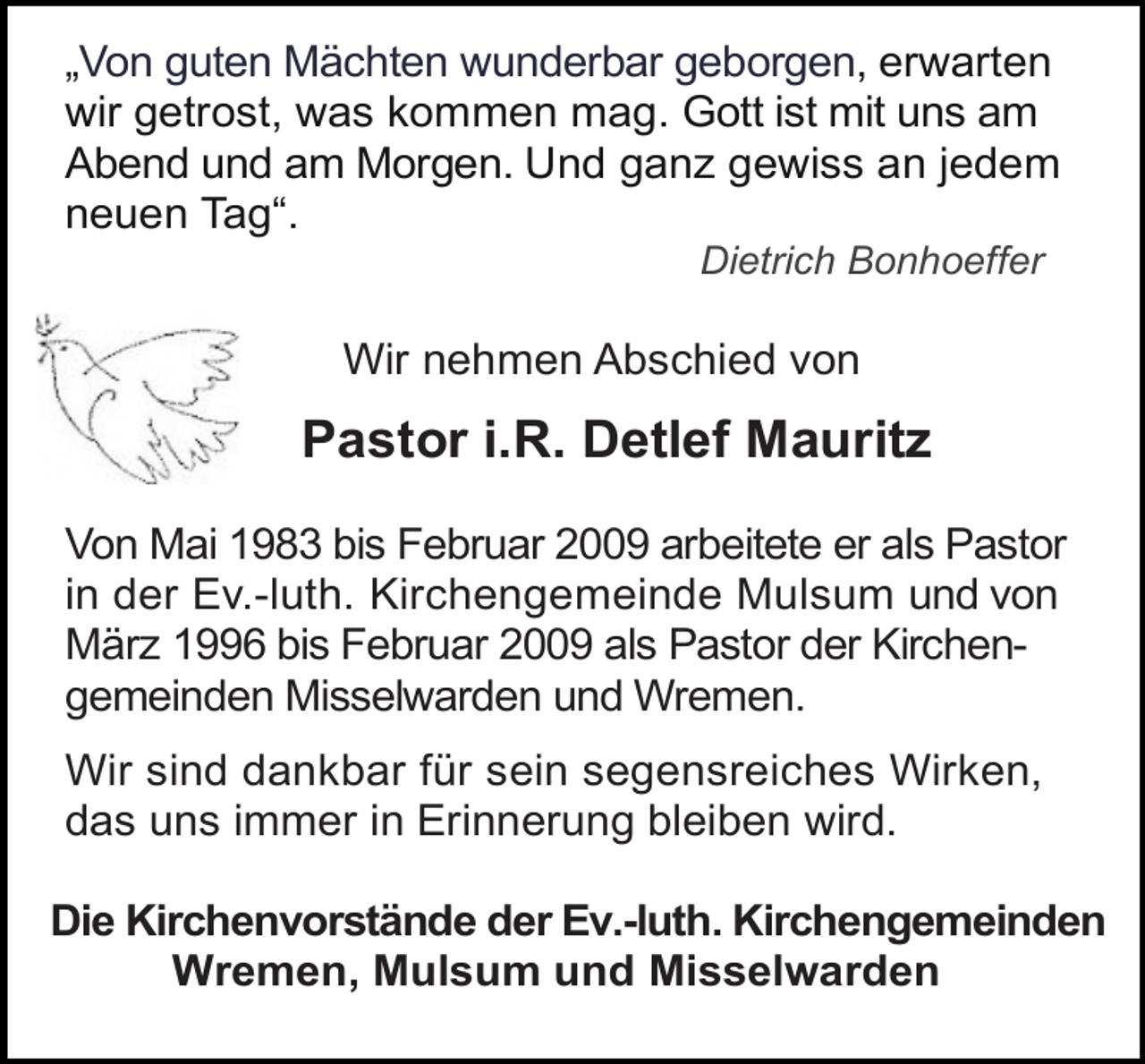 <p>„Von guten Mächten wunderbar geborgen, erwarten<br />wir getrost, was kommen mag. Gott ist mit uns am<br />Abend und am Morgen. Und ganz gewiss an jedem<br />neuen Tag“.<br />Dietrich Bonhoeffer</p><p>Wir nehmen Abschied von</p><p>Pastor i.R. Detlef Mauritz<br />Von Mai 1983 bis Februar 2009 arbeitete er als Pastor<br />in der Ev.-luth. Kirchengemeinde Mulsum und von<br />März 1996 bis Februar 2009 als Pastor der Kirchengemeinden Misselwarden und Wremen.<br />Wir sind dankbar für sein segensreiches Wirken,<br />das uns immer in Erinnerung bleiben wird.<br />Die Kirchenvorstände der Ev.-luth. Kirchengemeinden<br />Wremen, Mulsum und Misselwarden</p>