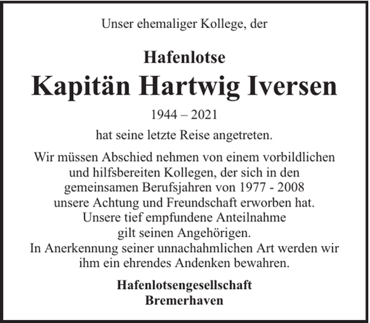 <p>Unser ehemaliger Kollege, der</p><p>Hafenlotse</p><p>Kapitän Hartwig Iversen<br />1944 – 2021<br />hat seine letzte Reise angetreten.<br />Wir müssen Abschied nehmen von einem vorbildlichen<br />und hilfsbereiten Kollegen, der sich in den<br />gemeinsamen Berufsjahren von 1977 - 2008<br />unsere Achtung und Freundschaft erworben hat.<br />Unsere tief empfundene Anteilnahme<br />gilt seinen Angehörigen.<br />In Anerkennung seiner unnachahmlichen Art werden wir<br />ihm ein ehrendes Andenken bewahren.<br />Hafenlotsengesellschaft<br />Bremerhaven</p>