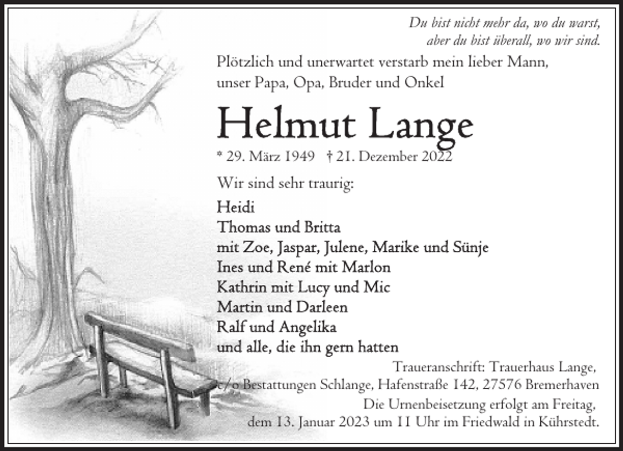 <p>Du bist nicht mehr da, wo du warst,<br />aber du bist überall, wo wir sind.</p><p>Plötzlich und unerwartet verstarb mein lieber Mann,<br />unser Papa, Opa, Bruder und Onkel</p><p>* 29. März 1949 † 21. Dezember 2022</p><p>Wir sind sehr traurig:</p><p>Traueranschrift: Trauerhaus Lange,<br />c/o Bestattungen Schlange, Hafenstraße 142, 27576 Bremerhaven<br />Die Urnenbeisetzung erfolgt am Freitag,<br />dem 13. Januar 2023 um 11 Uhr im Friedwald in Kührstedt.</p>