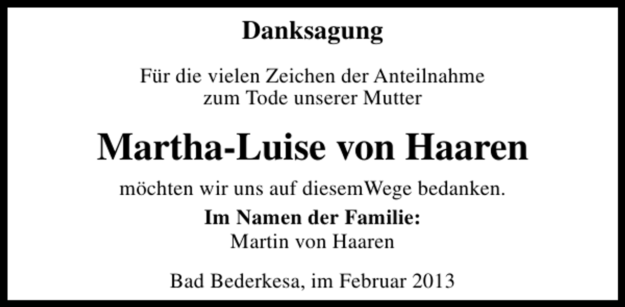 <p>Danksagung<br />Für die vielen Zeichen der Anteilnahme<br />zum Tode unserer Mutter</p><p>Martha-Luise von Haaren<br />möchten wir uns auf diesemWege bedanken.<br />Im Namen der Familie:<br />Martin von Haaren<br />Bad Bederkesa, im Februar 2013</p>