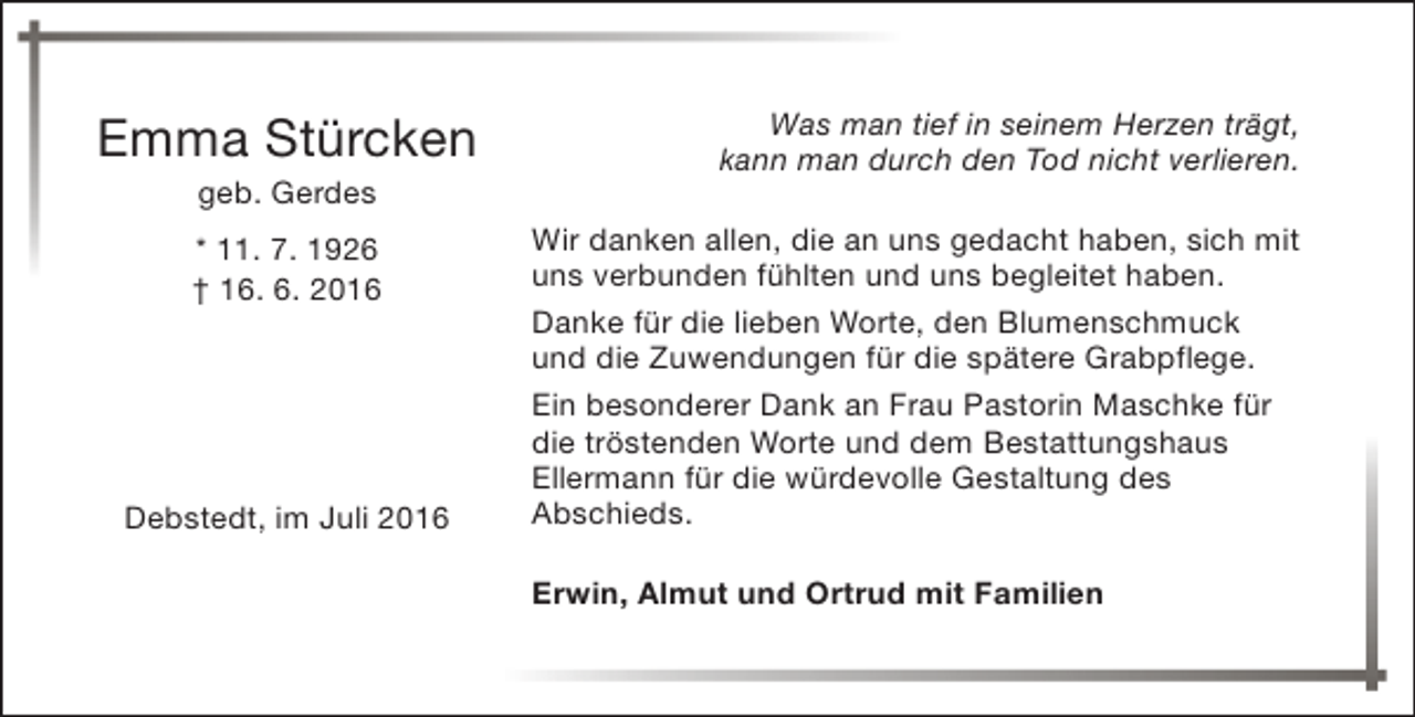 <p>Emma Stürcken<br />geb. Gerdes</p><p>* 11. 7. 1926<br />† 16. 6. 2016</p><p>Debstedt, im Juli 2016</p><p>Was man tief in seinem Herzen trägt,<br />kann man durch den Tod nicht verlieren.<br />Wir danken allen, die an uns gedacht haben, sich mit<br />uns verbunden fühlten und uns begleitet haben.<br />Danke für die lieben Worte, den Blumenschmuck<br />und die Zuwendungen für die spätere Grabpflege.<br />Ein besonderer Dank an Frau Pastorin Maschke für<br />die tröstenden Worte und dem Bestattungshaus<br />Ellermann für die würdevolle Gestaltung des<br />Abschieds.<br />Erwin, Almut und Ortrud mit Familien</p>