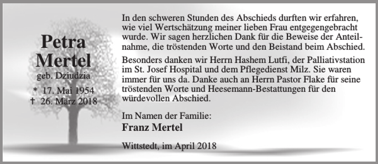 <p>Petra<br />Mertel<br />geb. Dziudzia</p><p>* 17. Mai 1954<br />B 26. März 2018</p><p>In den schweren Stunden des Abschieds durften wir erfahren,<br />wie viel Wertschätzung meiner lieben Frau entgegengebracht<br />wurde. Wir sagen herzlichen Dank für die Beweise der Anteilnahme, die tröstenden Worte und den Beistand beim Abschied.<br />Besonders danken wir Herrn Hashem Lutfi, der Palliativstation<br />im St. Josef Hospital und dem Pflegedienst Milz. Sie waren<br />immer für uns da. Danke auch an Herrn Pastor Flake für seine<br />tröstenden Worte und Heesemann-Bestattungen für den<br />würdevollen Abschied.<br />Im Namen der Familie:</p><p>Franz Mertel</p><p>Wittstedt, im April 2018</p>