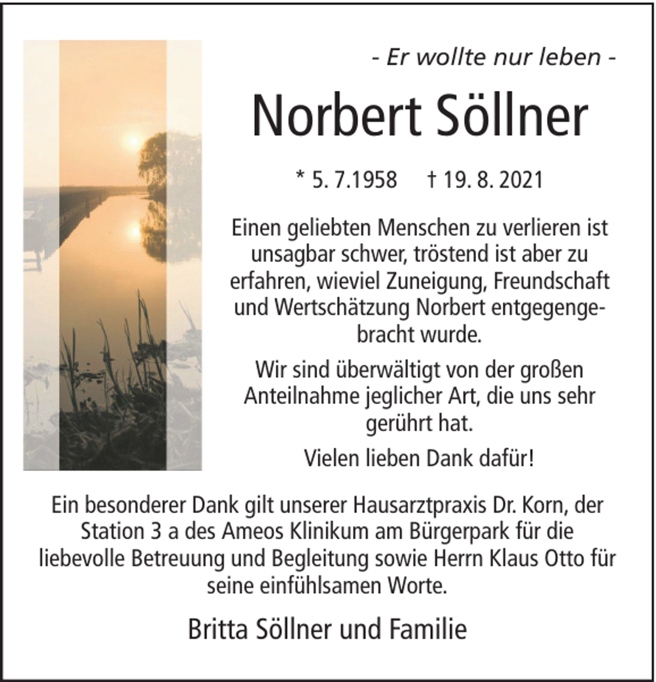 <p>- Er wollte nur leben -</p><p>Norbert Söllner<br />* 5. 7.1958</p><p>† 19. 8. 2021</p><p>Einen geliebten Menschen zu verlieren ist<br />unsagbar schwer, tröstend ist aber zu<br />erfahren, wieviel Zuneigung, Freundschaft<br />und Wertschätzung Norbert entgegengebracht wurde.<br />Wir sind überwältigt von der großen<br />Anteilnahme jeglicher Art, die uns sehr<br />gerührt hat.<br />Vielen lieben Dank dafür!<br />Ein besonderer Dank gilt unserer Hausarztpraxis Dr. Korn, der<br />Station 3 a des Ameos Klinikum am Bürgerpark für die<br />liebevolle Betreuung und Begleitung sowie Herrn Klaus Otto für<br />seine einfühlsamen Worte.</p><p>Britta Söllner und Familie</p>