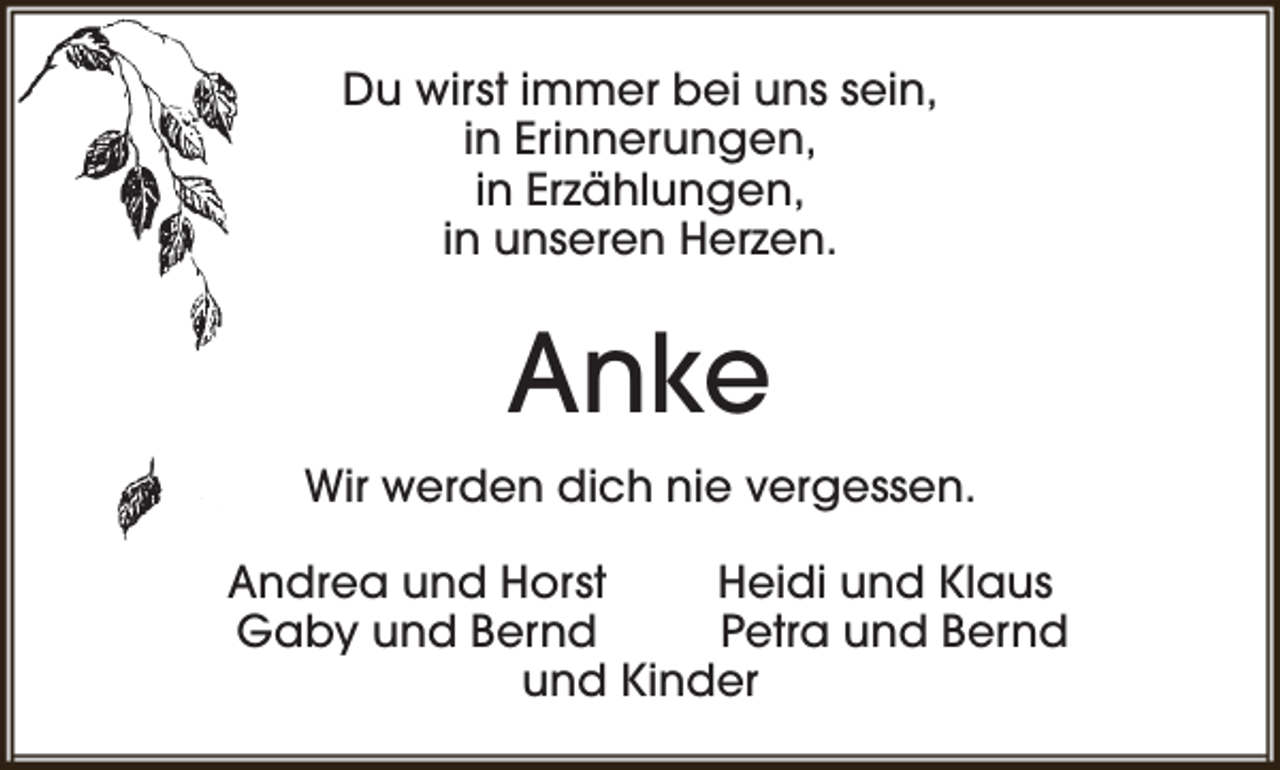 <p>Du wirst immer bei uns sein,<br />in Erinnerungen,<br />in Erzählungen,<br />in unseren Herzen.</p><p>Anke<br />Wir werden dich nie vergessen.<br />Andrea und Horst<br />Heidi und Klaus<br />Gaby und Bernd<br />Petra und Bernd<br />und Kinder</p>