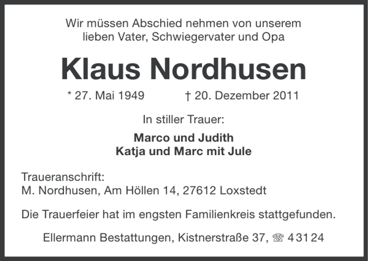 <p>Wir müssen Abschied nehmen von unserem<br />lieben Vater, Schwiegervater und Opa</p><p>Klaus Nordhusen<br />* 27. Mai 1949</p><p>† 20. Dezember 2011</p><p>In stiller Trauer:<br />Marco und Judith<br />Katja und Marc mit Jule<br />Traueranschrift:<br />M. Nordhusen, Am Höllen 14, 27612 Loxstedt<br />Die Trauerfeier hat im engsten Familienkreis stattgefunden.<br />Ellermann Bestattungen, Kistnerstraße 37, 4 31 24</p>