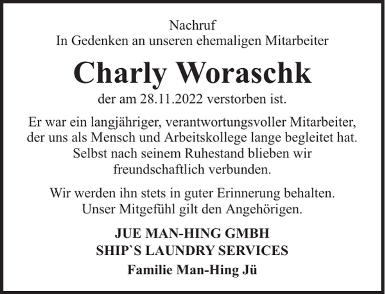 <p>Nachruf<br />In Gedenken an unseren ehemaligen Mitarbeiter</p><p>Charly Woraschk<br />der am 28.11.2022 verstorben ist.</p><p>Er war ein langjähriger, verantwortungsvoller Mitarbeiter,<br />der uns als Mensch und Arbeitskollege lange begleitet hat.<br />Selbst nach seinem Ruhestand blieben wir<br />freundschaftlich verbunden.<br />Wir werden ihn stets in guter Erinnerung behalten.<br />Unser Mitgefühl gilt den Angehörigen.<br />JUE MAN-HING GMBH<br />SHIP`S LAUNDRY SERVICES<br />Familie Man-Hing Jü</p>