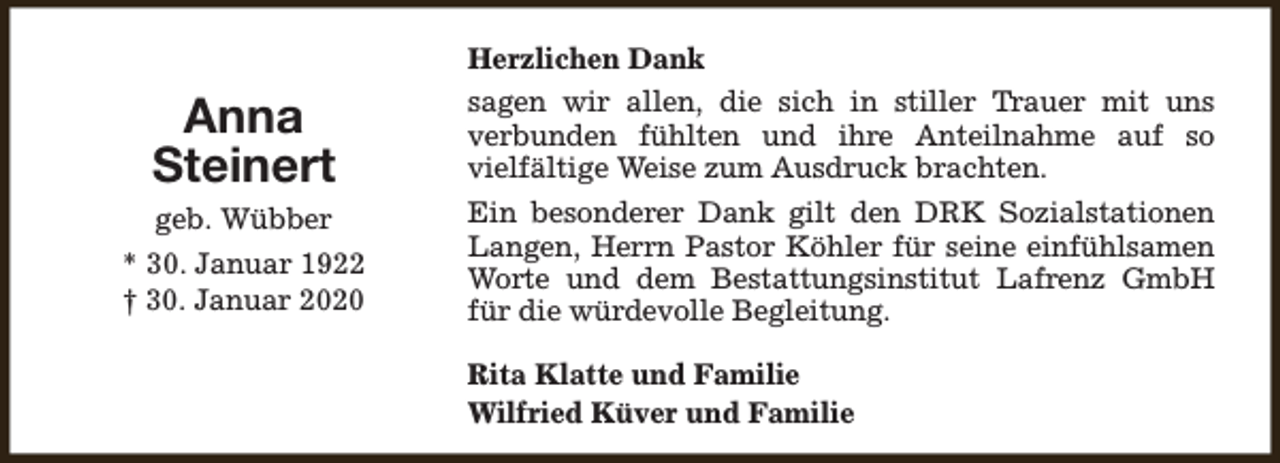 <p>Anna<br />Steinert<br />geb. Wübber<br />* 30. Januar 1922<br />† 30. Januar 2020</p><p>Herzlichen Dank<br />sagen wir allen, die sich in stiller Trauer mit uns<br />verbunden fühlten und ihre Anteilnahme auf so<br />vielfältige Weise zum Ausdruck brachten.<br />Ein besonderer Dank gilt den DRK Sozialstationen<br />Langen, Herrn Pastor Köhler für seine einfühlsamen<br />Worte und dem Bestattungsinstitut Lafrenz GmbH<br />für die würdevolle Begleitung.<br />Rita Klatte und Familie<br />Wilfried Küver und Familie</p>