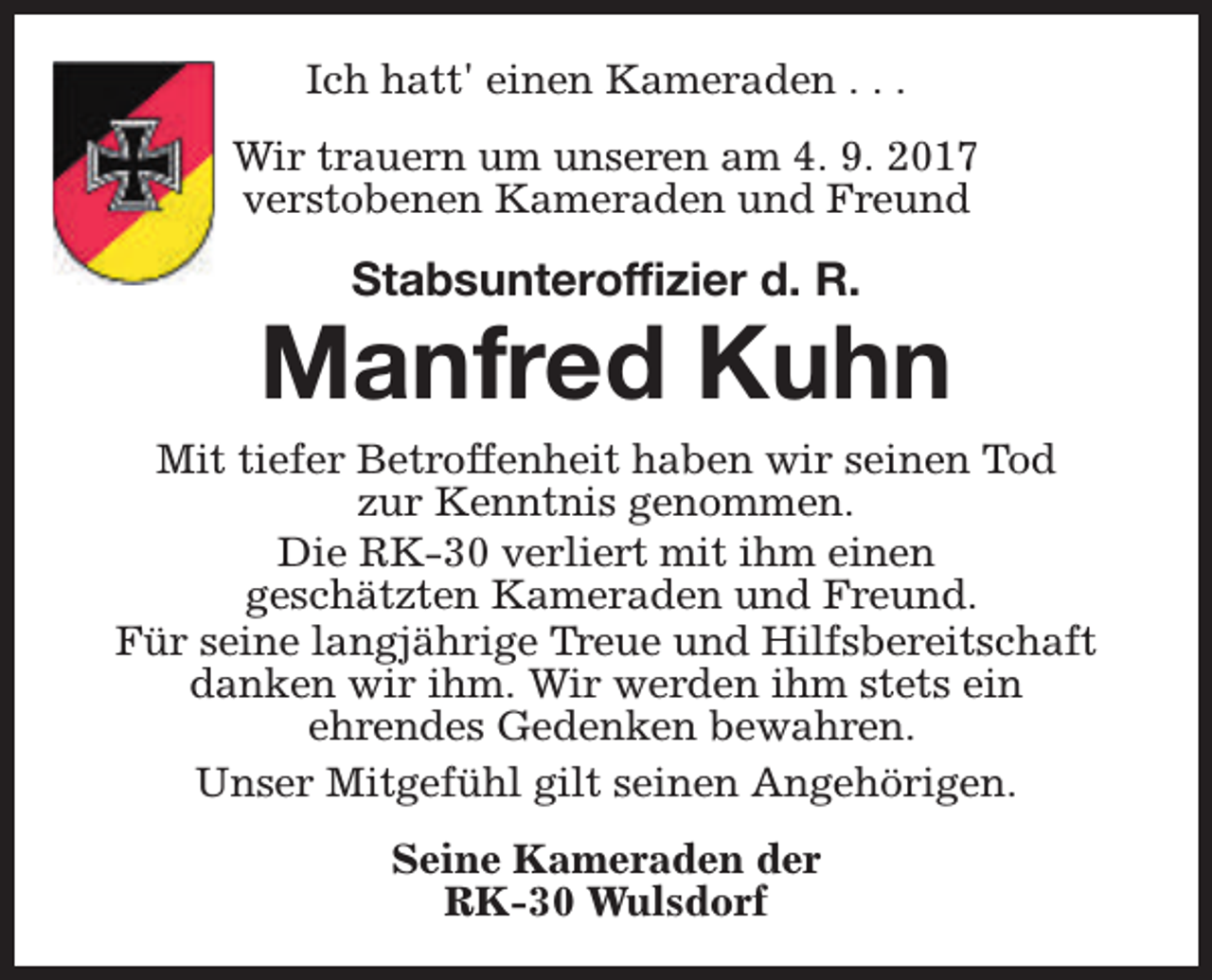<p>Ich hatt' einen Kameraden . . .<br />Wir trauern um unseren am 4. 9. 2017<br />verstobenen Kameraden und Freund</p><p>Stabsunteroffizier d. R.</p><p>Manfred Kuhn</p><p>Mit tiefer Betroffenheit haben wir seinen Tod<br />zur Kenntnis genommen.<br />Die RK-30 verliert mit ihm einen<br />geschätzten Kameraden und Freund.<br />Für seine langjährige Treue und Hilfsbereitschaft<br />danken wir ihm. Wir werden ihm stets ein<br />ehrendes Gedenken bewahren.<br />Unser Mitgefühl gilt seinen Angehörigen.<br />Seine Kameraden der<br />RK-30 Wulsdorf</p>