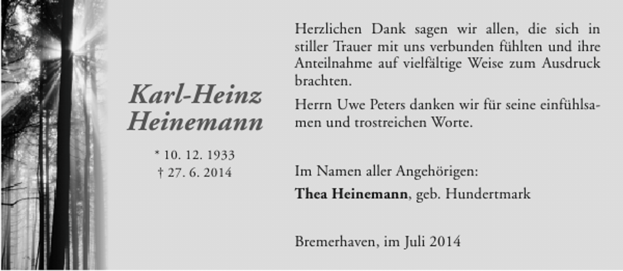 <p>Karl-Heinz<br />Heinemann<br />* 10. 12. 1933<br />† 27. 6. 2014</p><p>Herzlichen Dank sagen wir allen, die sich in<br />stiller Trauer mit uns verbunden fühlten und ihre<br />Anteilnahme auf vielfältige Weise zum Ausdruck<br />brachten.<br />Herrn Uwe Peters danken wir für seine einfühlsamen und trostreichen Worte.<br />Im Namen aller Angehörigen:<br />Thea Heinemann, geb. Hundertmark<br />Bremerhaven, im Juli 2014</p>