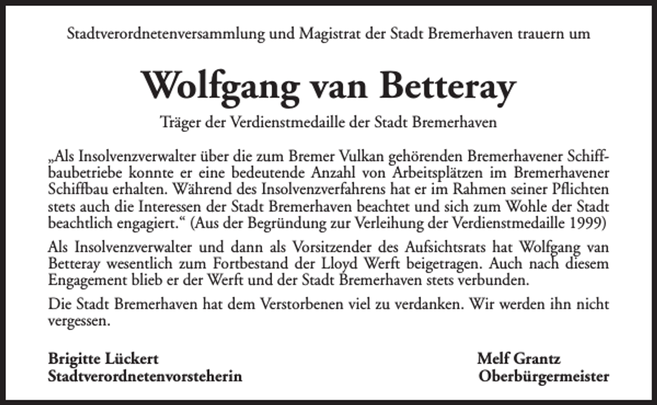 <p>Stadtverordnetenversammlung und Magistrat der Stadt Bremerhaven trauern um</p><p>Wolfgang van Betteray<br />Träger der Verdienstmedaille der Stadt Bremerhaven</p><p>„Als Insolvenzverwalter über die zum Bremer Vulkan gehörenden Bremerhavener Schiffbaubetriebe konnte er eine bedeutende Anzahl von Arbeitsplätzen im Bremerhavener<br />Schiffbau erhalten. Während des Insolvenzverfahrens hat er im Rahmen seiner Pflichten<br />stets auch die Interessen der Stadt Bremerhaven beachtet und sich zum Wohle der Stadt<br />beachtlich engagiert.“ (Aus der Begründung zur Verleihung der Verdienstmedaille 1999)<br />Als Insolvenzverwalter und dann als Vorsitzender des Aufsichtsrats hat Wolfgang van<br />Betteray wesentlich zum Fortbestand der Lloyd Werft beigetragen. Auch nach diesem<br />Engagement blieb er der Werft und der Stadt Bremerhaven stets verbunden.<br />Die Stadt Bremerhaven hat dem Verstorbenen viel zu verdanken. Wir werden ihn nicht<br />vergessen.<br />Brigitte Lückert<br />Stadtverordnetenvorsteherin</p><p>Melf Grantz<br />Oberbürgermeister</p>