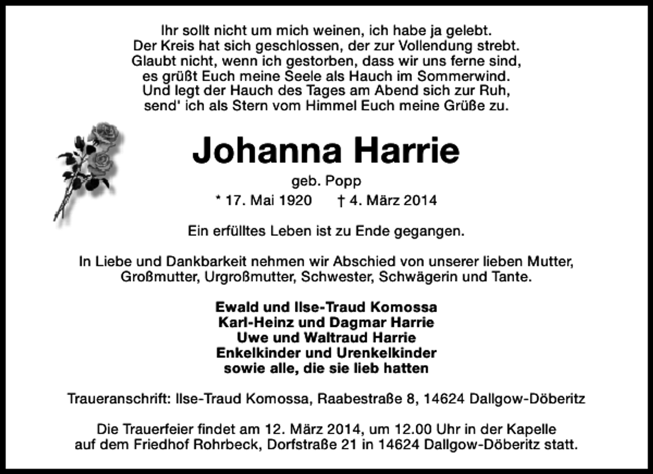 <p>Ihr sollt nicht um mich weinen, ich habe ja gelebt.<br />Der Kreis hat sich geschlossen, der zur Vollendung strebt.<br />Glaubt nicht, wenn ich gestorben, dass wir uns ferne sind,<br />es grüßt Euch meine Seele als Hauch im Sommerwind.<br />Und legt der Hauch des Tages am Abend sich zur Ruh,<br />send' ich als Stern vom Himmel Euch meine Grüße zu.</p>
<p>Johanna Harrie<br />geb. Popp<br />* 17. Mai 1920<br />† 4. März 2014</p>
<p>Ein erfülltes Leben ist zu Ende gegangen.<br />In Liebe und Dankbarkeit nehmen wir Abschied von unserer lieben Mutter,<br />Großmutter, Urgroßmutter, Schwester, Schwägerin und Tante.<br />Ewald und Ilse-Traud Komossa<br />Karl-Heinz und Dagmar Harrie<br />Uwe und Waltraud Harrie<br />Enkelkinder und Urenkelkinder<br />sowie alle, die sie lieb hatten<br />Traueranschrift: Ilse-Traud Komossa, Raabestraße 8, 14624 Dallgow-Döberitz<br />Die Trauerfeier findet am 12. März 2014, um 12.00 Uhr in der Kapelle<br />auf dem Friedhof Rohrbeck, Dorfstraße 21 in 14624 Dallgow-Döberitz statt.</p>