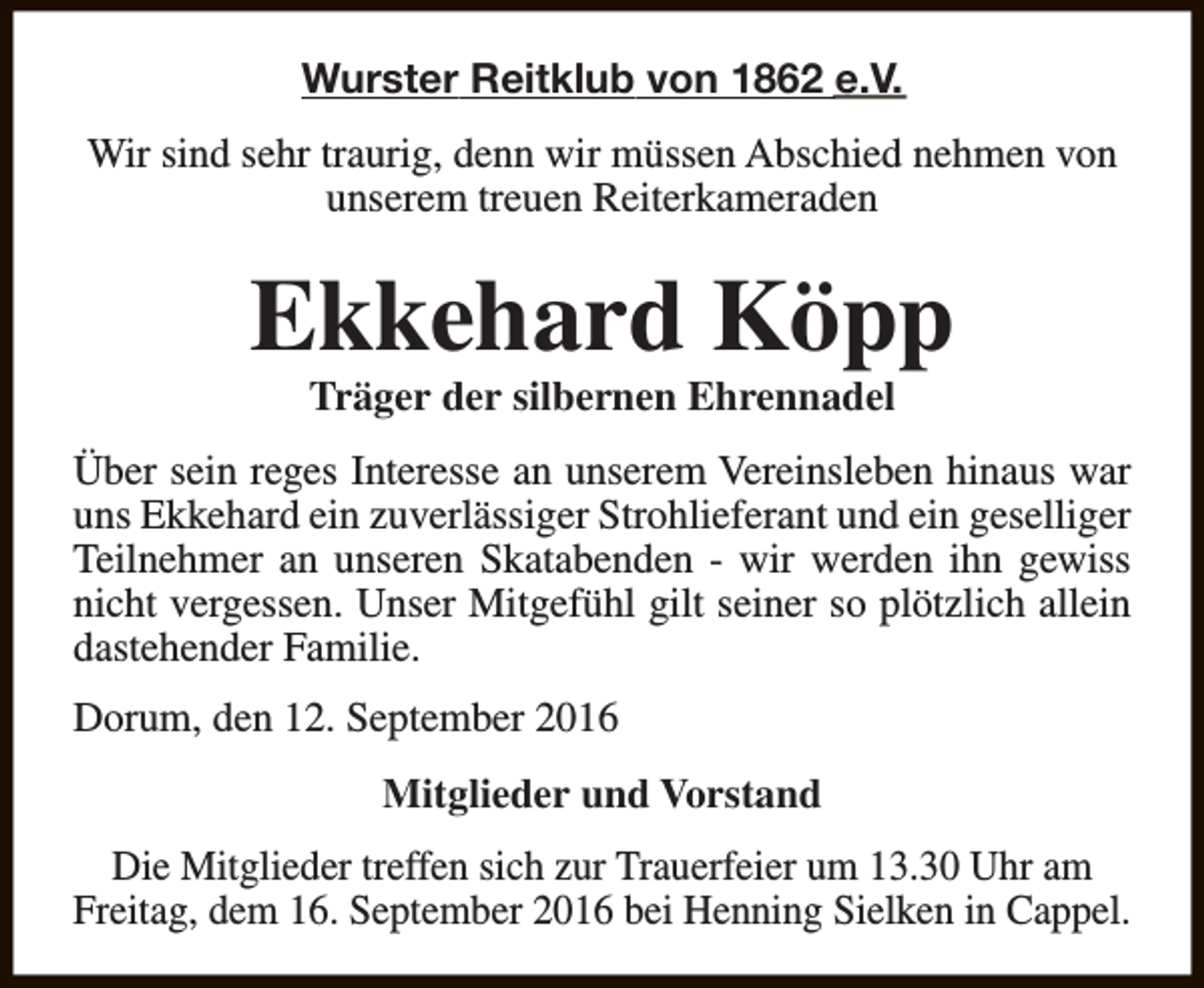 <p>Wurster Reitklub von 1862 e.V.<br />Wir sind sehr traurig, denn wir müssen Abschied nehmen von<br />unserem treuen Reiterkameraden</p><p>Ekkehard Köpp<br />Träger der silbernen Ehrennadel</p><p>Über sein reges Interesse an unserem Vereinsleben hinaus war<br />uns Ekkehard ein zuverlässiger Strohlieferant und ein geselliger<br />Teilnehmer an unseren Skatabenden - wir werden ihn gewiss<br />nicht vergessen. Unser Mitgefühl gilt seiner so plötzlich allein<br />dastehender Familie.<br />Dorum, den 12. September 2016<br />Mitglieder und Vorstand<br />Die Mitglieder treffen sich zur Trauerfeier um 13.30 Uhr am<br />Freitag, dem 16. September 2016 bei Henning Sielken in Cappel.</p>
