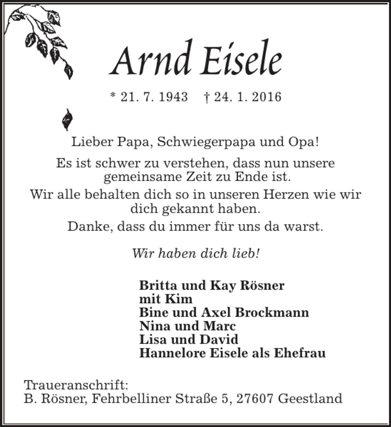 <p>Arnd Eisele<br />* 21. 7. 1943</p><p>† 24. 1. 2016</p><p>Lieber Papa, Schwiegerpapa und Opa!<br />Es ist schwer zu verstehen, dass nun unsere<br />gemeinsame Zeit zu Ende ist.<br />Wir alle behalten dich so in unseren Herzen wie wir<br />dich gekannt haben.<br />Danke, dass du immer für uns da warst.<br />Wir haben dich lieb!<br />Britta und Kay Rösner<br />mit Kim<br />Bine und Axel Brockmann<br />Nina und Marc<br />Lisa und David<br />Hannelore Eisele als Ehefrau<br />Traueranschrift:<br />B. Rösner, Fehrbelliner Straße 5, 27607 Geestland</p>