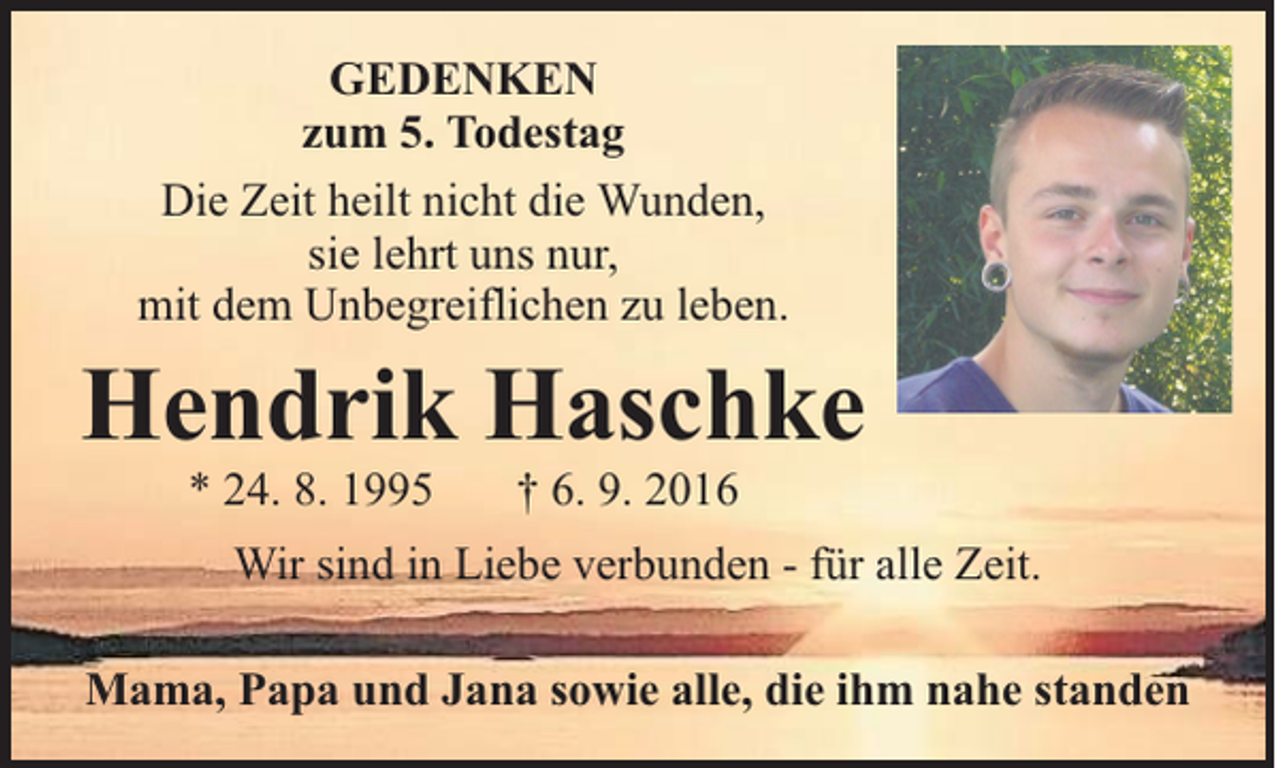 <p>GEDENKEN<br />zum 5. Todestag<br />Die Zeit heilt nicht die Wunden,<br />sie lehrt uns nur,<br />mit dem Unbegreiflichen zu leben.</p><p>Hendrik Haschke<br />* 24. 8. 1995</p><p>† 6. 9. 2016</p><p>Wir sind in Liebe verbunden - für alle Zeit.<br />Mama, Papa und Jana sowie alle, die ihm nahe standen</p>