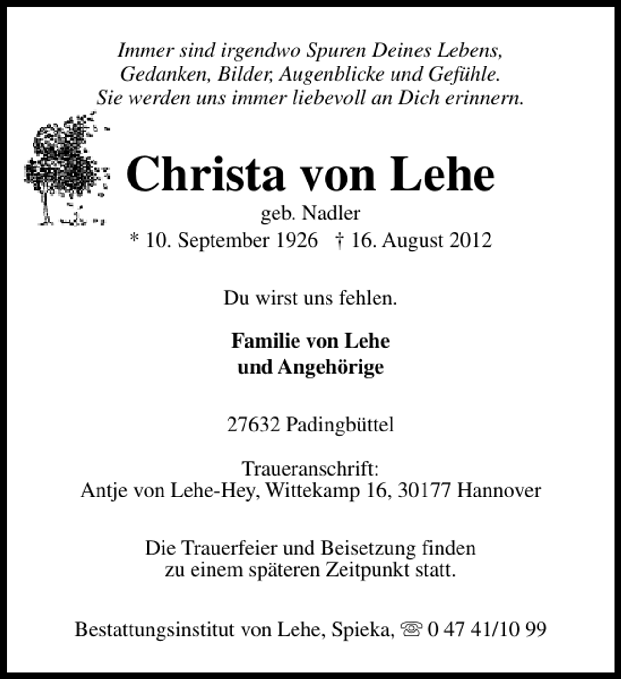 <p>Immer sind irgendwo Spuren Deines Lebens,<br />Gedanken, Bilder, Augenblicke und Gefühle.<br />Sie werden uns immer liebevoll an Dich erinnern.</p><p>Christa von Lehe<br />geb. Nadler<br />* 10. September 1926 † 16. August 2012<br />Du wirst uns fehlen.<br />Familie von Lehe<br />und Angehörige<br />27632 Padingbüttel<br />Traueranschrift:<br />Antje von Lehe-Hey, Wittekamp 16, 30177 Hannover<br />Die Trauerfeier und Beisetzung finden<br />zu einem späteren Zeitpunkt statt.<br />Bestattungsinstitut von Lehe, Spieka, s 0 47 41/10 99</p>