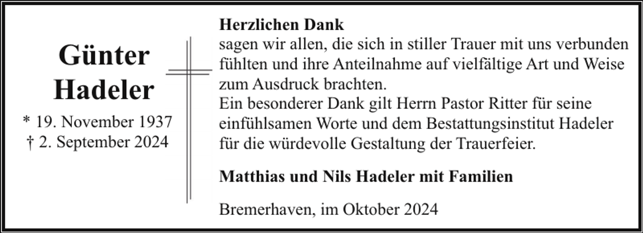 <p>Günter<br />Hadeler<br />* 19. November 19377<br />† 2. September 20244</p><p>Herzlichen Dank<br />sagen wir allen, die sich in stiller Trauer mit uns verbunden<br />fühlten und ihre Anteilnahme auf vielfältige Art und Weise<br />zum Ausdruck brachten.<br />Ein besonderer Dank gilt Herrn Pastor Ritter für seine<br />einfühlsamen Worte und dem Bestattungsinstitut Hadeler<br />für die würdevolle Gestaltung der Trauerfeier.<br />Matthias und Nils Hadeler mit Familien<br />Bremerhaven, im Oktober 2024</p>
