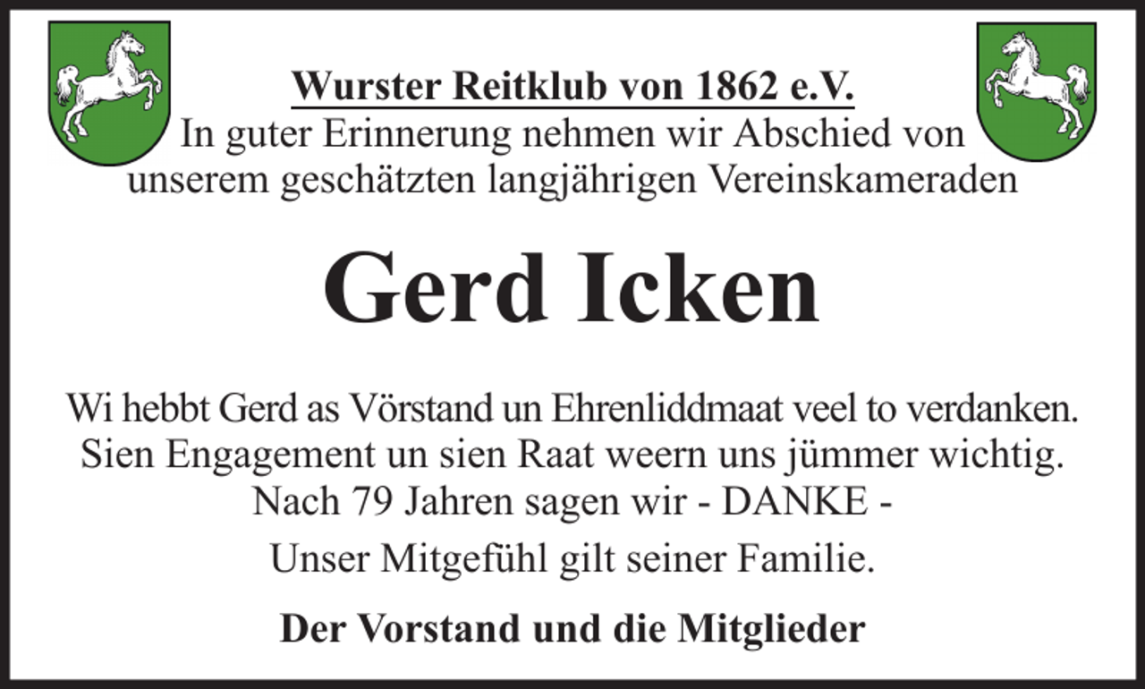 <p>Wurster Reitklub von 1862 e.V.<br />In guter Erinnerung nehmen wir Abschied von<br />unserem geschätzten langjährigen Vereinskameraden</p><p>Gerd Icken<br />Wi hebbt Gerd as Vörstand un Ehrenliddmaat veel to verdanken.<br />Sien Engagement un sien Raat weern uns jümmer wichtig.<br />Nach 79 Jahren sagen wir - DANKE Unser Mitgefühl gilt seiner Familie.<br />Der Vorstand und die Mitglieder</p>