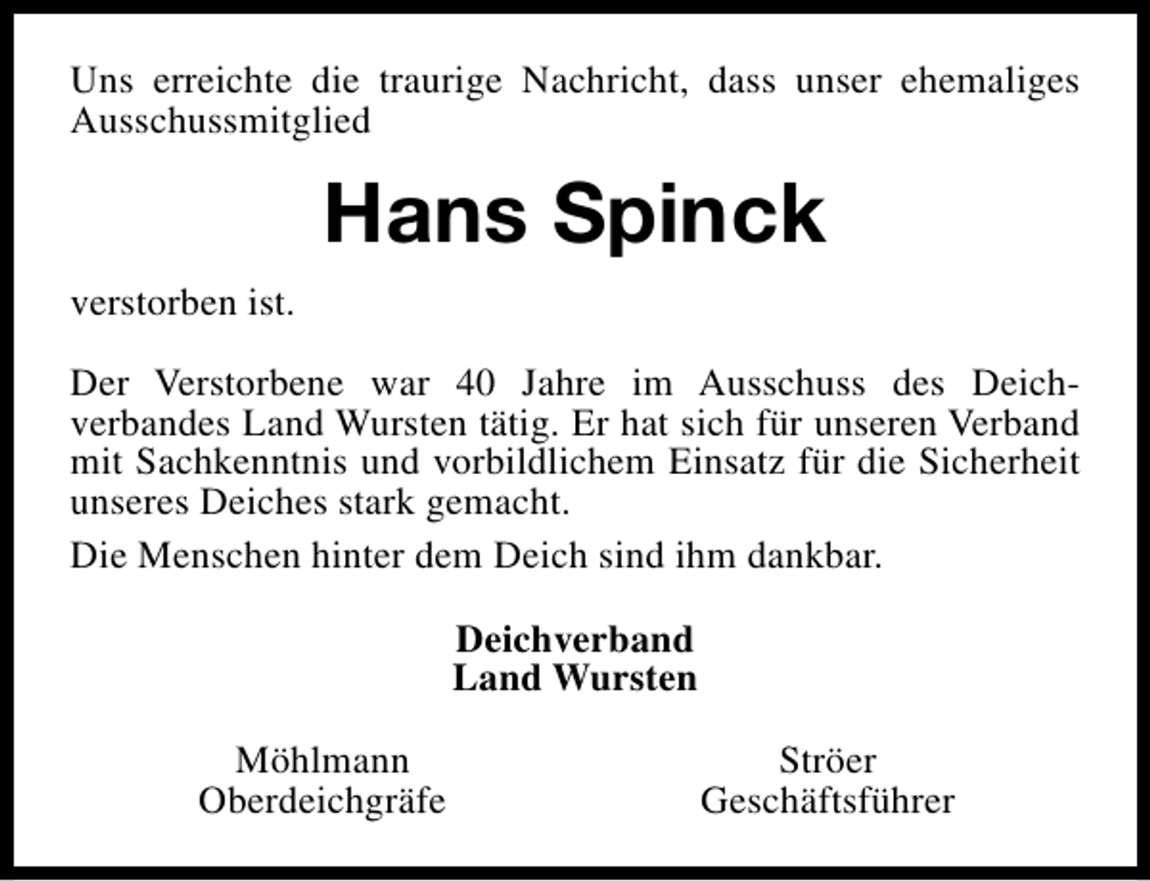 <p>Uns erreichte die traurige Nachricht, dass unser ehemaliges<br />Ausschussmitglied</p><p>Hans Spinck<br />verstorben ist.<br />Der Verstorbene war 40 Jahre im Ausschuss des Deichverbandes Land Wursten tätig. Er hat sich für unseren Verband<br />mit Sachkenntnis und vorbildlichem Einsatz für die Sicherheit<br />unseres Deiches stark gemacht.<br />Die Menschen hinter dem Deich sind ihm dankbar.<br />Deichverband<br />Land Wursten<br />Möhlmann<br />Oberdeichgräfe</p><p>Ströer<br />Geschäftsführer</p>