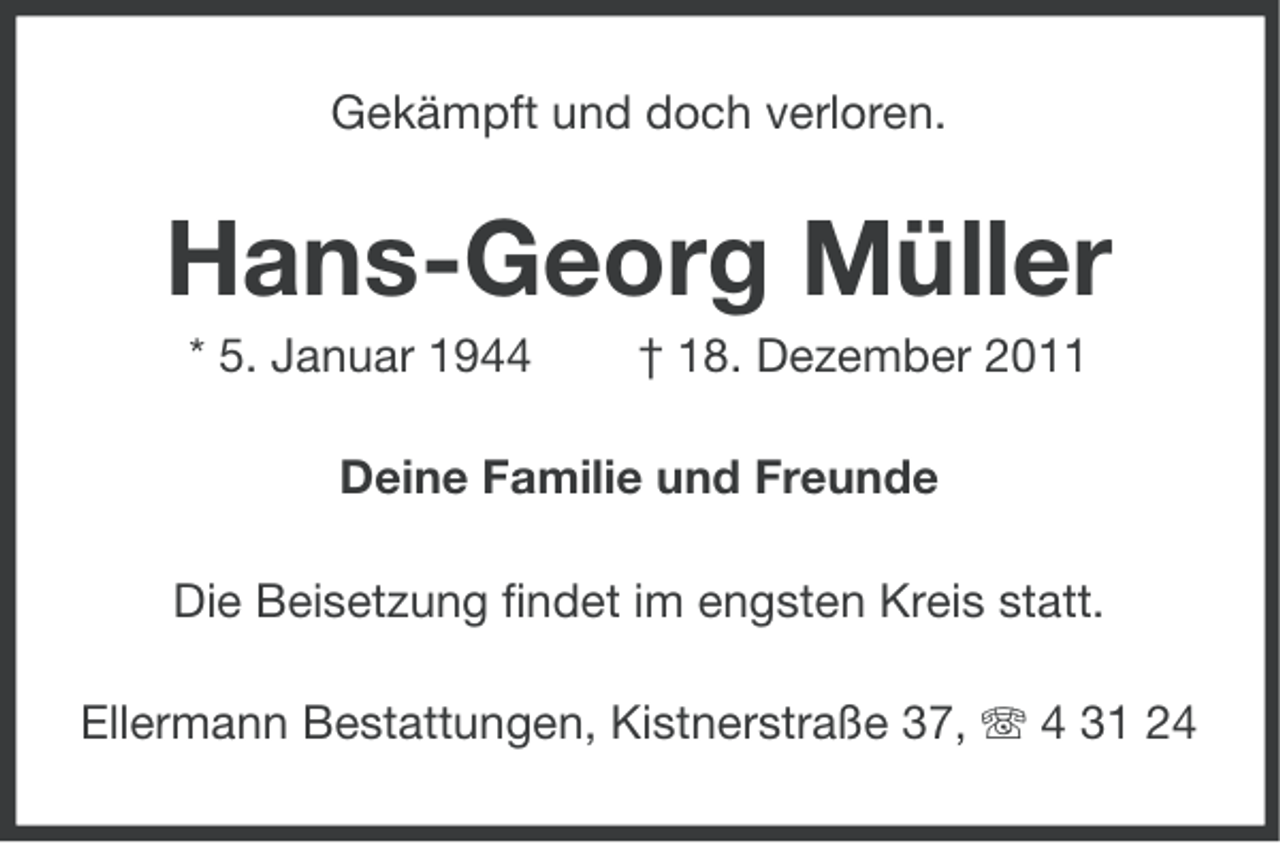 <p>Gekämpft und doch verloren.</p><p>Hans-Georg Müller<br />* 5. Januar 1944</p><p>† 18. Dezember 2011</p><p>Deine Familie und Freunde<br />Die Beisetzung findet im engsten Kreis statt.<br />Ellermann Bestattungen, Kistnerstraße 37, 4 31 24</p>